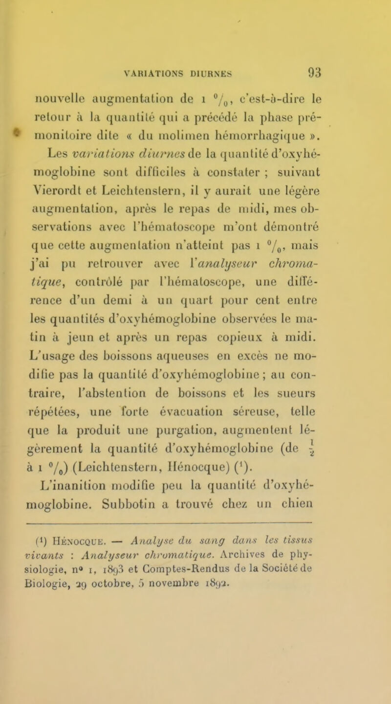nouvelle augmentation de 1 °/0> c'est-u-dire le retour a la quantite qui a precede la phase pre- • monitoire dite « du molimen hemorrhagique ». Les variatio7is diurncsde la quantited'oxyhe- moglobine sont difticiles a constater ; suivant Vierordt et Leichtenstern, il y aurait une legere augnientalion, apres le repas de niidi, mes ob- servations avec I'hematoscope nvont demontre que cette augmentation n'atteint pas 1 °/0, mais j'ai pu retrouvcr avec Yanalyscur chroma- lique, controle par I'hematoscope, une diffe- rence d'un demi a un quart pour cent entre les quantites d'oxyhemoglobine observees le ma- tin a jeun et apres un repas copieux a midi. L'usage des boissons aqueuses en exces ne mo- dilie pas la quantite d'oxyhemoglobine; an con- traire, l'abslention de boissons et les sueurs repetees, une forte evacuation sereuse, telle que la produit une purgation, augmentent le- gerement la quantite d'oxyhemoglobine (de 5 a 1 °/0) (Leichtenstern, Henocque) ('). L'inanition modifie peu la quantite d'oxyhe- moglobine. Subbotin a trouve chez un chien f1) Henocql'e. — Analyse du sang dans les tissus vivants : Analyseur chrumatique. Archives de phy- siologie, n° t, i<Sf)3 et Comptes-Rendus de la Sociele de Biologie, 39 octobre, 5 noveiabre 189a.
