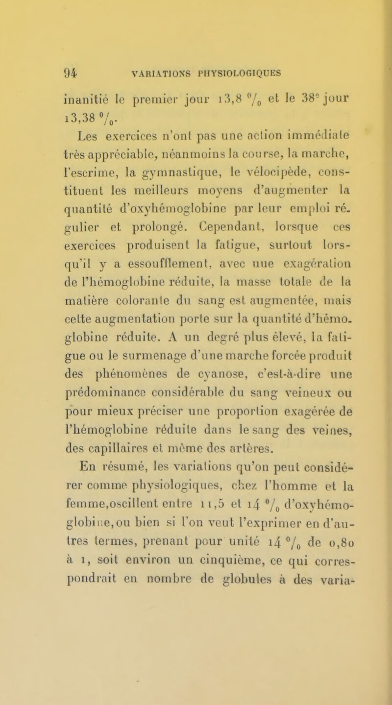 inanitie le premier jour i3,8 % et ^e 38ejour i3,38 %. Les exerciees n'ont pas une aclion immediate tres appreciable, neanmoins la course, la marehe, l'escrime, la gymnaslique, le velocipede, cons- tituent les meilleurs movens d'augmenter la quantile d'oxybemoglobine par Leaf emploi re. gulier et prolonge. Cependant, lorsque ces exerciees produisent la fatigue, surlont lors- qu'il y a essoufllement, avec uue exaggeration de Phemoglobine reduile, la masse totale de la maliere coloranle du sang est augmentee, mais celte augmentation porte sur la quantite d'hemo. globine reduite. A tin dog re plus eleve, la fati- gue ou le surmenage d'une marehe forcee produit des pbenomenes de cyanose, c'esl-a-dire une predominance considerable du sang veineux ou pour mieux preciser une proportion exageree de l'bemoglobine reduile dans le sang des veines, des capillaires et meme des arleres. En resume, les variations qu'on peut conside- rer comme pbysiologiques, chez l'homme et la femme.oscillent entre 11,5 et i4 % d'oxybemo- globii:e,ou bien si Ton veut 1'exprimer en d'au- tres lermes, prenant pour unite i4 % de 0,80 a 1, soit environ un cinquieme, ce qui corres- pondrait en nombre de globules a des varia-