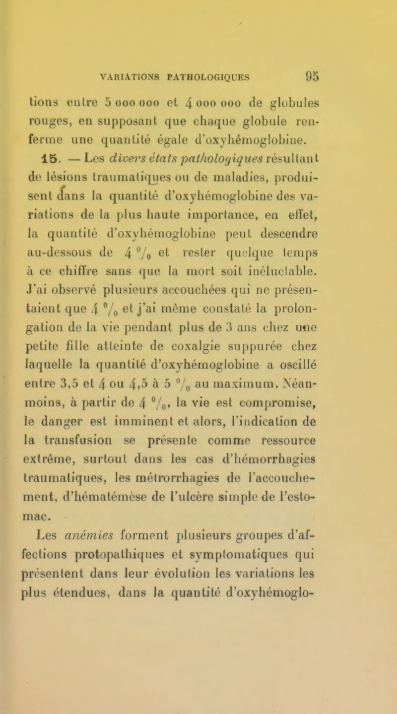 tions enlre 5 ooo ooo et 4 ooo ooo de globules rouges, en supposant que ehaque globule ren- ferme une quantile egale d'oxyhemoglobine. 15. — Les divers etats patholoyiques resultant de lesions traumatiques ou de inaladies, produi- sent (fans la quantile d'oxyhemoglobine des va- riations de la plus haule iinporlance, en ell'et, la quantile d'oxyhemoglobine pent descendre au-dessous de 4 °/o et fester quelque temps a ot ehilTre sans que la mort soit ineluctable. J'ai observe plusieurs aceouchees qui ne presen- taient que 4 °/0 et j'ai mime constate la prolon- gation de la vie pendant plus de 3 ans ehez une petite fille atteinte de coxalgie suppuree chez laquelle la quantile d'oxyhemoglobine a oscille entre 3,5 et 4 ou 4>5 a 5 °/ 0 au maximum. Nean- moins, a partir de 4 %» 'a vie est compromise, le danger est imminent et alors, I'indicalion de la transfusion se presenle com me ressource extreme, surtout dans les cas d'hcmorrhagies traumatiques, les metrorrhagies de l'accouche- ment, d'hematemese de I'ulcere simple de l'csto- mac. Les anemies forment plusieurs grouj)es d'af- fections protopalhiques et symplomatiqucs qui presentent dans Ieur evolution les variations les plus etendues, dans la quanlite d'oxyhemoglo-