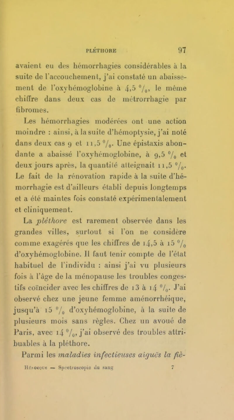 avaicnt eu des hemorrhagies considerables a la suilc de l'accouchemenl, j'ai constate un abaisse- ment de roxyhemoglobine a 4,5 °/0, le rneine chilTre dans deux cas de nutrorrhagie par (ibromes. Les hemorrhagies moderees ont une action moindre : ainsi, a la suite d'hemoptysie, j'ai note dans deux cas 9 ct 11,5 °/0. Une epistaxis abon- dante a abaisse 1'oxyhemoglobine, a 9,5 °/0 e^ deux jours apres, laqtiantile alteignait 11,5 °/0. Le fait de la renovation rapide a la suite d'he- morrhagie est d'ailleurs etabli depuis longtemps et a ele maintes fois constate experimenlalemenl et cliniquement. La plethovc est rarement observee dans les grandes villes, surtout si Ton ne considere conime exageres que les chiiTres de i4,5 a i5 °/0 d'oxyhemoglobine. 11 faut tenir cornpte de l'elat habituel de l'individu : ainsi j'ai vu plusieurs fois a l'age de la menopause les troubles conges- lifs co'i'ncider avec les cbifl'res de i3 a 14 °/0. J'ai observe chez une jeune femrne amenorrheique, jusqu'a i5 u/0 d'oxyhemoglobine, a la suite de plusieurs mois sans regies. Chez un avoue de Paris, avec i4 %»j'a' observe des troubles attri- buables a la pletbore. Parmi les maladies infectieuses aifjucs la fie- RftcOtQOi — Spectroscopy ilu sani; 7