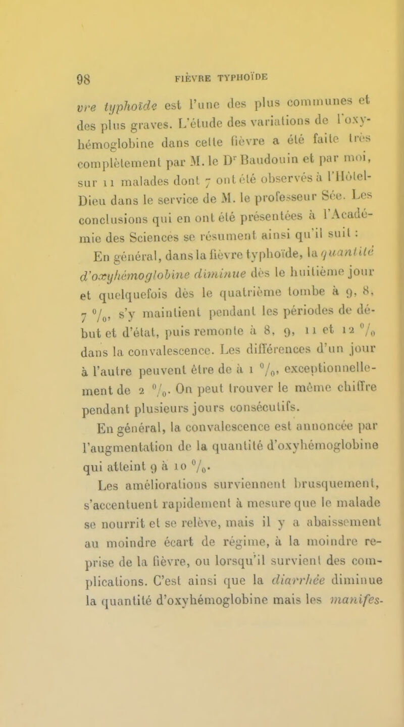 vre tijphoide est 1'unc des plus communes et des plus graves. I/elude des variations de l'oxy- bemoglobine dans cetle fie vre a ele faite Lros completement par M. le DrBaudouin et par moi, sur 11 malades dont 7 ontele observes a 1'IIulel- Dieu dans le service de M. le professeur See. Les conclusions qui en ontele presentees a l'Acade- mie des Sciences se resumcnt ainsi qu'il suit 1 En general, dans la fievre typboide, la qvant He d'oxyhemoglobine diminae des le builieme jour et quelquefois des le quatrieme tombe a 9, 8, 7 %» s'y mainlienl pendant les periodes de de- but et d'etat, puisremonlc a 8, 9, 11 et ta % dans la convalescence. Les differences d'un jour a l'autre peuvent etre de a 1 %• exceptionnelle- ment de 2 %. On peut Irouver le menie cbiffre pendant plusieurs jours conseculifs. En general, la convalescence est annoncee par raugmentation de la quantite d'oxybemoglobine qui atleint 9 a 10 %• Les ameliorations surviennent brusquement, s'accentuent rapideinenl a mesureque le malade se nourrit et se releve, mais il y a abaissement au moindre ecart de regime, a la moindre re- prise de la fievre, ou lorsqu'il survienl des com- plications. C'est ainsi que la diarr/iee diminue la quantite d'oxyhemoglobine mais les manifes-