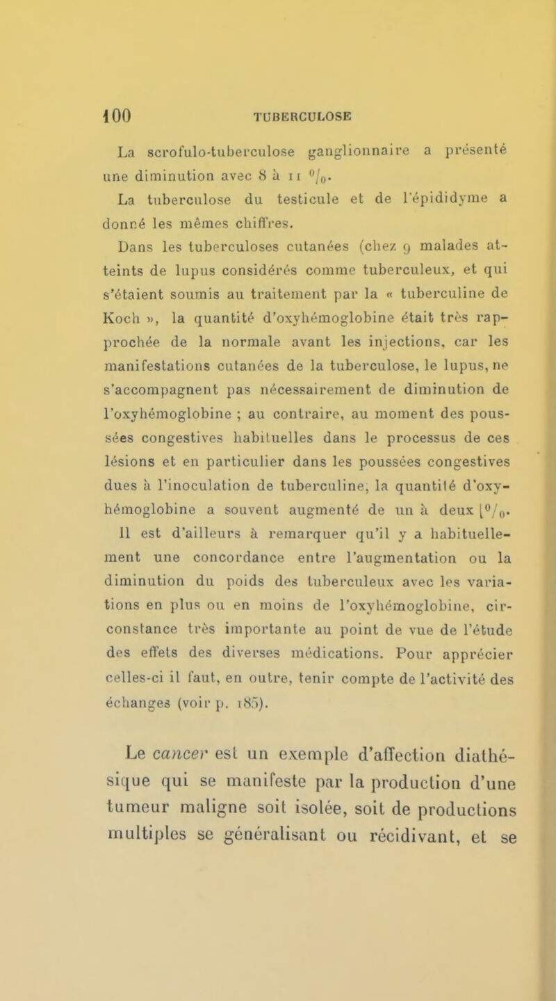 La scrofulo-tuberculose ganglionnaire a presente une diminution avec <S a u °/0. La tuberculose du testicule et de lepididyme a clonr.6 les niemes chiffres. Dans les tubprculoses cutanees (cliez 9 malades at- teints de lupus considers comme tuberculeux, et qui s'etaient souinis au traitement par la « tuberculine de Koch », la quantity d'oxyhemoglobine etait tri-s rap- prochee de la normale avant les injections, car les manifestations cutanees de la tuberculose, le lupus, ne s'accompagnent pas necessairement de diminution de l'oxyhemoglobine ; au contraire, au moment des pous- sees congestives habiluelles dans le processus de ces lesions et en particulier dans les poussees congestives dues a l'inoculation de tuberculine, la quantile d'oxy- hemoglobine a souvent augments de tin a deux [°/0. 11 est d'ailleurs a remarquer qu'il y a habituelle- ment une concordance entre l'augmentation ou la diminution du poids des tuberculeux avec les varia- tions en plus ou en moins de l'oxyhemoglobine, cir- constance tres importante au point de vue de l'etude des effets des diverses medications. Pour apprecier celles-ci il i'aut, en outre, tenir compte de l'activite des eclianges (voir p. 1 <S.i). Le cancer est un exemple d'affection diathe- siiiue qui se manifeste par la production d'une tumeur maligne soil isolee, soil de productions multiples se generalisant ou recidivant, et se