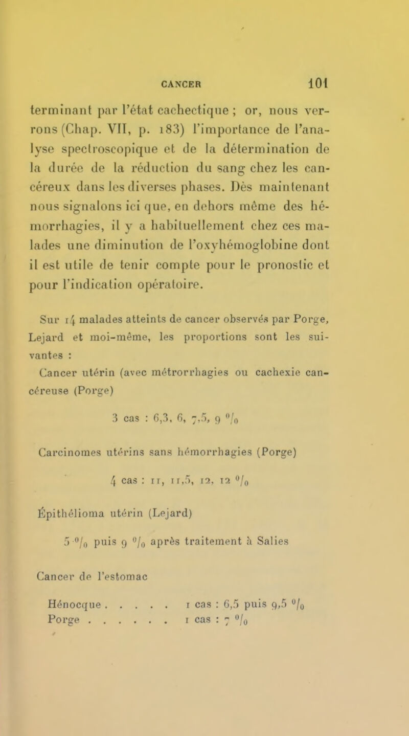 terminant par I'etat cachectique; or, nous ver- rons (Chap. VII, p. 183) 1'importancc de ['ana- lyse speclroscopiqwe ct tie la determination de la duree de la reduction da sang chez les can- cereux dans les diverses phases. Des mainlenant nous signalons ici que, en dehors memo des he- morrhagies, il v a hahituellement chez ces nui- lades une diminution de l'oxvhemoglohine dont il est utile de tenii* comple pour le pronoslic et pour ['indication operaloire. Sur r j malades atteints de cancer observes par Porge, Lejard et moi-meine, les proportions sont les sui- vantes : Cancer uterin (avec metrorrhagies ou cachexie can- cereuse (Porge) Carcinomes uterins sans hemorrhagies (Porge) Epithelioma uterin (Lejard) ) °/0 puis 9 °/0 apres traitement a Salies Cancer de l'estomac 3 cas : G,3, f>, -..> \ cas : r r, n,5, 12. 12 °/0 Henocque Porge . r cas : 6,5 puis 9,5 °/0 1 cas : 7 °/0