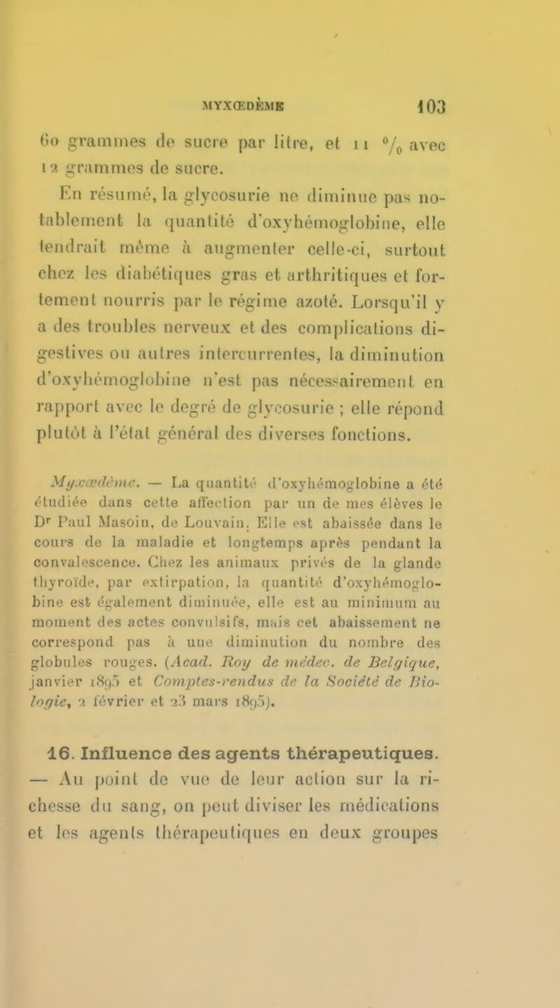 r.o grammes do suae par litre, et 11 % avec 11 grammes de sucre. Eb ivsuini', la glycosurie no dimiiuio pas no- tablement la quantity d'oxyhemoglobine, elle tendrait nn'me a augmenler celle-ci, surtout chez los diabotiques gras et arthritiques et for- tement nourris par le regime azote. Lorsqu'il y a des troubles nerveux et des complications di- gestives on autre* inlercurrenles, la diminution d'oxybomoglobine n'est pas necessairement en rapport avec le degro de glycosurie ; elle repond plufut a Petal general des diversos functions. MjfOBOtdime. - La q nan ti tr- d'oxyhemoglobine a ete! tHudiee dans cette affection par un de mes eleves le Dr Paul Masoin. de Louvain. Elle est abaissee dans le cours de la maladie et longtemps apres pendant la convalescence. Cliez les animaux prives de la glande thyroide, par extirpation, la quantity d'oxyhemoglo- bine est egalement diminuee, elle est au minimum au moment ties actes convulsifs, mt,is cet abaissement ne correspond pas a uue diminution du nombre des globules rouges. (Acad. Roy de medec de Belrjique, janvier [Nip et Comptes-rendus de la Socie'te de I'io- Inqie, ■>. l'evrier et -»!5 mars iiSt).)]. 16. Influence des agents therapeutiques. — Au point de vue de lour action sur la ri- chesse du sang, on pent diviser les meditations et los agents Iberapeutiqnes en deux groupes