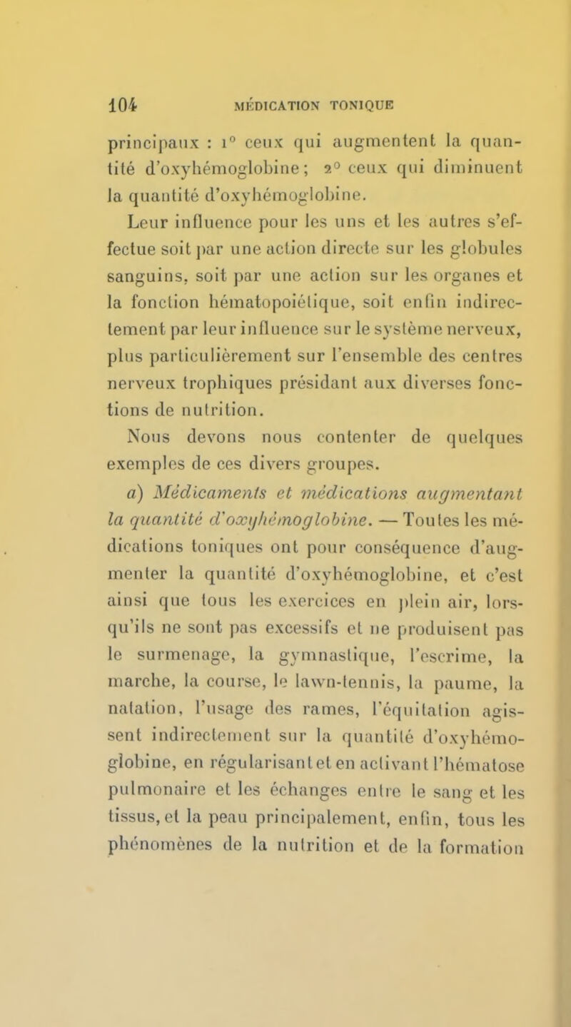 principaux : i° ceux qui augmentent la quan- tity d'o.xyhemoglobine; 2° ceux qui diminuent la quantite d'o.xyhemoglobine. Leur influence pour les uns et les autres s'ef- fectue soit par une action directe sur les globules sanguins, soit par une action sur les organes et la fonclion hematopoielique, soit enlin indirec- tement par leur influence sur le systeme nerveux, plus paiiiculierement sur 1'ensemble des centres nerveux trophiques presidant aux diverses fonc- tion s de nutrition. Nous devons nous contenter de quelques exemples de ces divers groupes. a) Medicaments et medications augmentant la quantite d'oxtjluhnoglobine. — Toutes les me- dications toniques ont pour consequence d'aug- menter la quantite d'oxyhemoglobine, et c'est ainsi que tous les e.xercices en plein air, lors- qu'ils ne sont pas excessifs et ne produisent pas le surmenage, la gvmnastique, l'escrime, la marcbe, la course, le lawn-tennis, La paume, la natation, ['usage des rames, ['equitation agis- sent indirecteinent sur la quantite d'o.xyhemo- globine, en regularisantetenadivantl'hematose pulmonaire et les echanges en tie le sang et les tissus,el la peau principalement, enfin, tous les phenomenes de la nutrition et de la formation