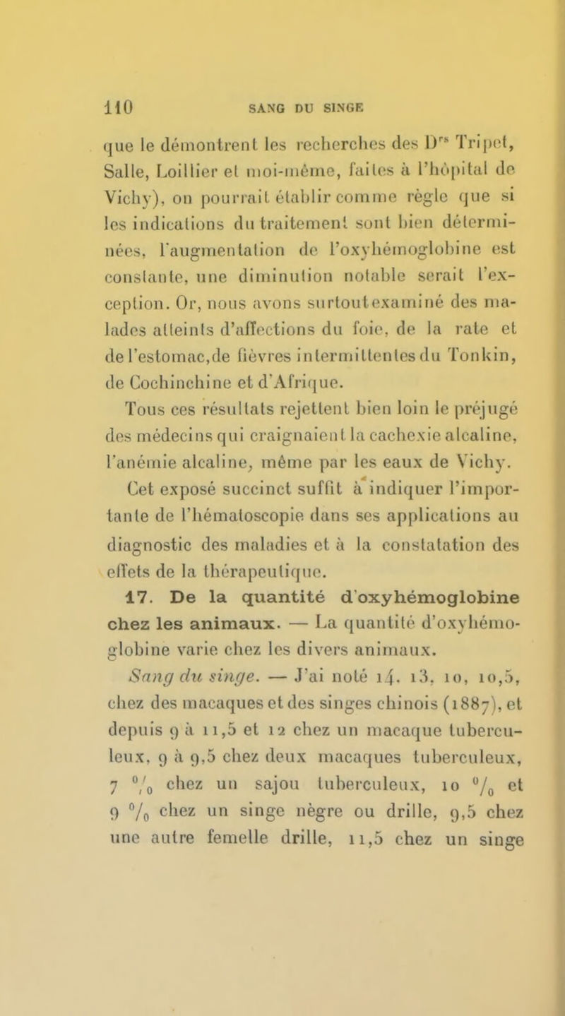 HO SANG DU SINGE (jue le demontrent les recherches des Drs Tripet, Salle, Loillier et moi-meme, failes a l'hopital de Vichy), on pour rait elablir comme regie que si les indications du traitemenl sont bien determi- nes, raugmentation de roxyhemoglobine est conslante, une diininulion notable serait l'ex- ception. Or, nous avons surtoutexamine des ma- lades alleinls d'alTections du foic. de la rate et de l'estoinac.de (ievres inlermitlenlcs du Tonkin, de Cochinchine et d'AI'rique. Tous ces resultats rejettent bien loin le prejuge des medecinsqui craignaient la cachexiealcaline, L'&nemie alcaline, meme par les eaux de Vichy. Get expose succinct suflit a indiquer l'impor- tanle de l'hemaloscopie. dans ses applications au diagnostic des maladies et a la constatation des ell'ets de la therapeuliquo. 17. De la quantite d oxyhemoglobine chez les animaux. — La quantite d'oxyhemo- globine varie chez les divers animaux. Sang du singe. —J'ai note 1 J. \\\. 10, io,5, chez des macaques et des singes chinois (1887), et depuis 9 a n,5 et 12 chez un macaque lubercu- leux. 9 a 9,5 chez deux macaques tuberculeux, 7 °/o C'1CZ 1111 sajou tuberculeux, 10 % et 9 n/o c'iez un singe negre ou drille, 9,5 chez