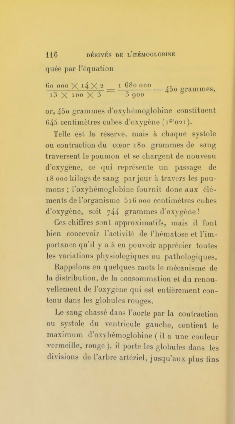 quee par liquation Go ooo Y lily 2 l 68o ooo ,r ^ * ^ — — = Abo grammes, i3 X ioo X 3 3 900 & or, 4^o grammes d'oxybemoglobine constituent 645 centimetres cubes d'oxygene (ier02i). Telle est la reserve, niais a chaque systole ou contraction du coeur 180 grammes de sang traversent le poumon et se chargent de nouveau d'oxygene, ce qui ropresenle un passage de 18 000 kilogs de sang par jour a travors les pou- mons ; I'oxyhemoglobine fournit done aux ele- ments de l'organismc 516 000 centimetres cubes d'oxygene, soit j44 grammes d'oxvgene! Ces chiffres sont approximatifs, mais il font bien concevoir l'activite de l'homatose et l'im- portance qu'il y a a en pouvoir appreeier toutes les variations pbysiologiques ou palbologiques. Rappelons en quelques mots le mecanisme de La distribution, de la consommation et du renou- vellement de Toxygene qui est entitlement con- tenu dans les globules rouges. Le sang chasse dans I'aorte par la contraction ou systole du ventricule gauche, contient le maximum d'oxybemoglobine (il a une couleur vermeille, rouge ), il porte les globules dans les divisions de 1'arbre arteriel, jusqu'aux plus fins