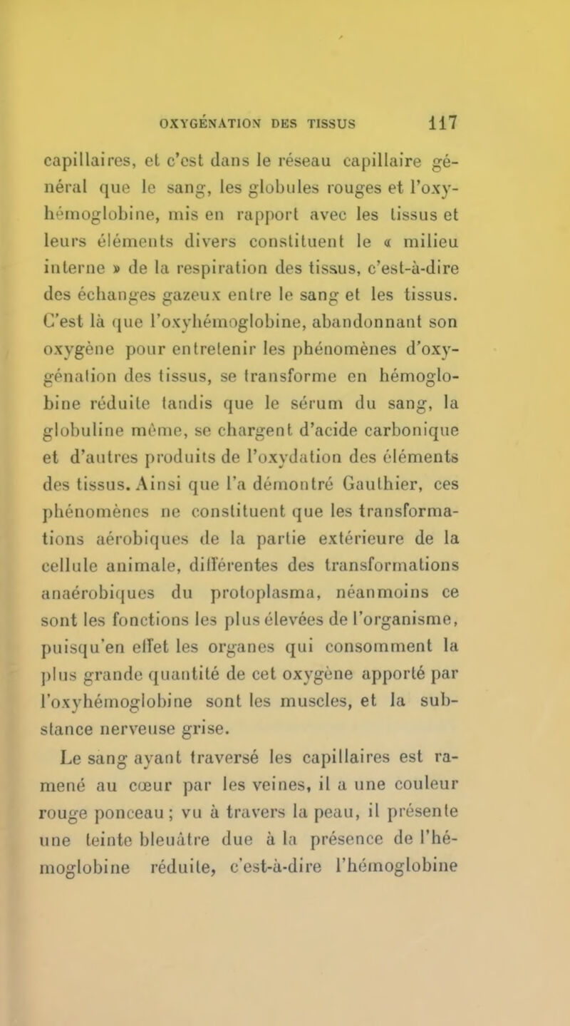 capillaircs, et c'cst dans le reseau capillaire ge- neral quo le sang, les globules rouges et Foxy- ht'inoglobine, mis en rapport avec les lissus et leurs elements divers constituent le « milieu interne » de la respiration des tissus, c'est-a-dire des ecbanges gazeux enlre le sang et les tissus. C'est la que l'oxybemoglobine, abandonnant son oxygene pour entrelenir les pbenomenes d'oxy- genalion des tissus, se transforme en hemoglo- bine reduile tandis que le serum du sang, la globuline memo, se ebargent d'acide carbonique et d'autres produits de l'oxydation des elements des tissus. Ainsi que l'a demontre Gauthier, ces pbenomenes ne constituent que les transforma- tions aerobiqucs de la partie exterieure de la cellule animale, dill'erentes des transformations anaerobiques du protoplasma, neanmoins ce sont les fonctions les plus elevees de I'organisme, puisqu'en etTet les organes qui consomment la plus grande qtiantite de cet oxygene apporle par l'oxyhemogIobine sont les muscles, et la sub- stance nerveuse grise. Le sang ayant traverse les capillaires est ra- raeno au coaur par les veines, il a une couleur rouge ponceau; vu a travel's la peau, il presente une leinte bleuatre due a la presence de l'he- moglobine reduile, c'est-a-dire rhemoglobine