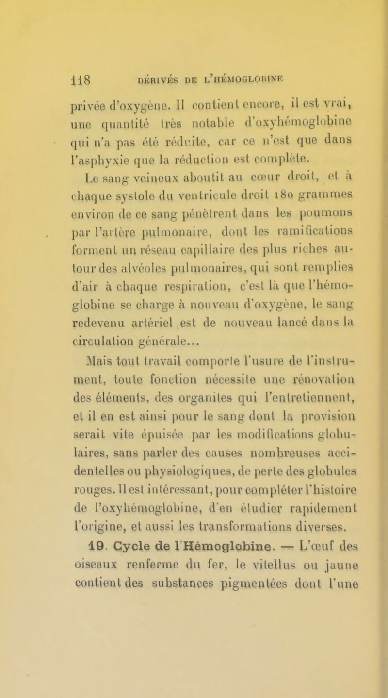 privee d'oxygene. JJ conlienl encore, ilestvrai, unc quantile Ires notable d'oxyhemoglubine qui n'a pas ele rede.ite, car ce n'est que dans l'asphyxie que la reduction est complete. Le sang veineux aboutit au coeur droit, el a (liaijue systole du veutricule droit 180 grammes environ de ee sang penetrent dans les poumons par l'artere pulmonairc, dont les ramifications fonnent un reseau capillaire des plus riches au- lour des alveoles pulmonaires, qui sont remphcs d'air a chaque respiration, c'esl la que l'hemo- globine se charge a nouveau d'oxygene, le s;iug redevenu arteriel est de nouveau lance dans la circulation generale... Mais tout travail comporle l'usure de l'inslru- ment, toute fonction necessile une renovation des elements, des organiles qui l'entretiennent, et il en est ainsi pour le sang dont la provision serail vile epuisee par les modifications globu- laires, sans j)arlor des causes nombreuses acci- dentelles on physiologiques, de pertc des globules rouges. 11 est interessant,pour completer 1'histoire de l'oxyhemoglobine, d'en i-ludier rapidemeut l'origine, et aussi les transformations diverses. 19. Cycle de 1 Hemoglobine. — I/omf des oiseaux renferme du fer, le vilellus on jaune contientdes substances pigmentees dont Tune