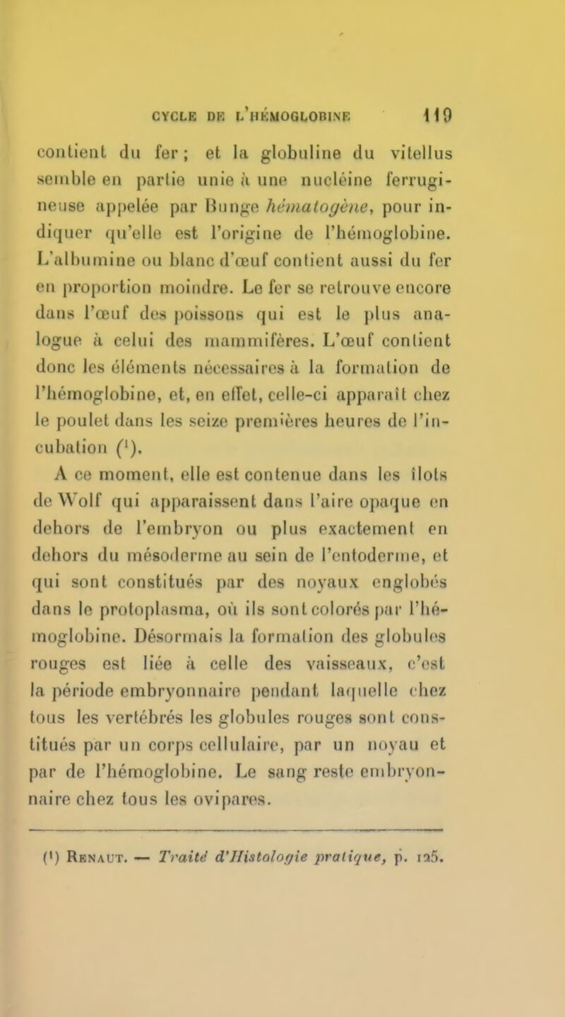 conlient du fer; et la globuline du vitellus semble en parlio unie a une nucleine ferrugi- neuse appelee par Bunge hematogene, pour in- diquer qu'elle est l'origine de l'heinoglobine. L'albumine ou blaned'ceuf conticnt aussi du fer en j)roportiou inoiudre. Lo fer se retrouve encore dans l'ceuf des poissons qui est le plus ana- logue a celui des inainmiferes. L'ceuf conlient done les elements neeessaircs a la formation de l'hemoglobino, et, en elTet, celle-ci apparait chez le poulet dans les seize premieres beures de Pin- cubalion ('). A ce moment, elle est contenue dans les ilots de Wolf qui apparaissent dans I'airc opaque en dehors de I'enabryon ou plus exactement en dehors du mesoderms au sein de Pentoderme, et qui sont constitues par des noyaux eoglobeg dans le protoplasma, ou ils sont col ores par l'be- moglubine. Desormais la formalion des globules rouges est liee a celle des vaisseaux, c'est la periode embryonnaire pendant Uquelle chea tous les vertebres les globules rouges sont cons- titues par un corps cellulaiie, par un noyau et par de rhemoglobine. Le sang reste cmbryon- naire chez tous les ovipares. P) Renaut. — Traite d'Mstolorjie pratique, ji. ia5.