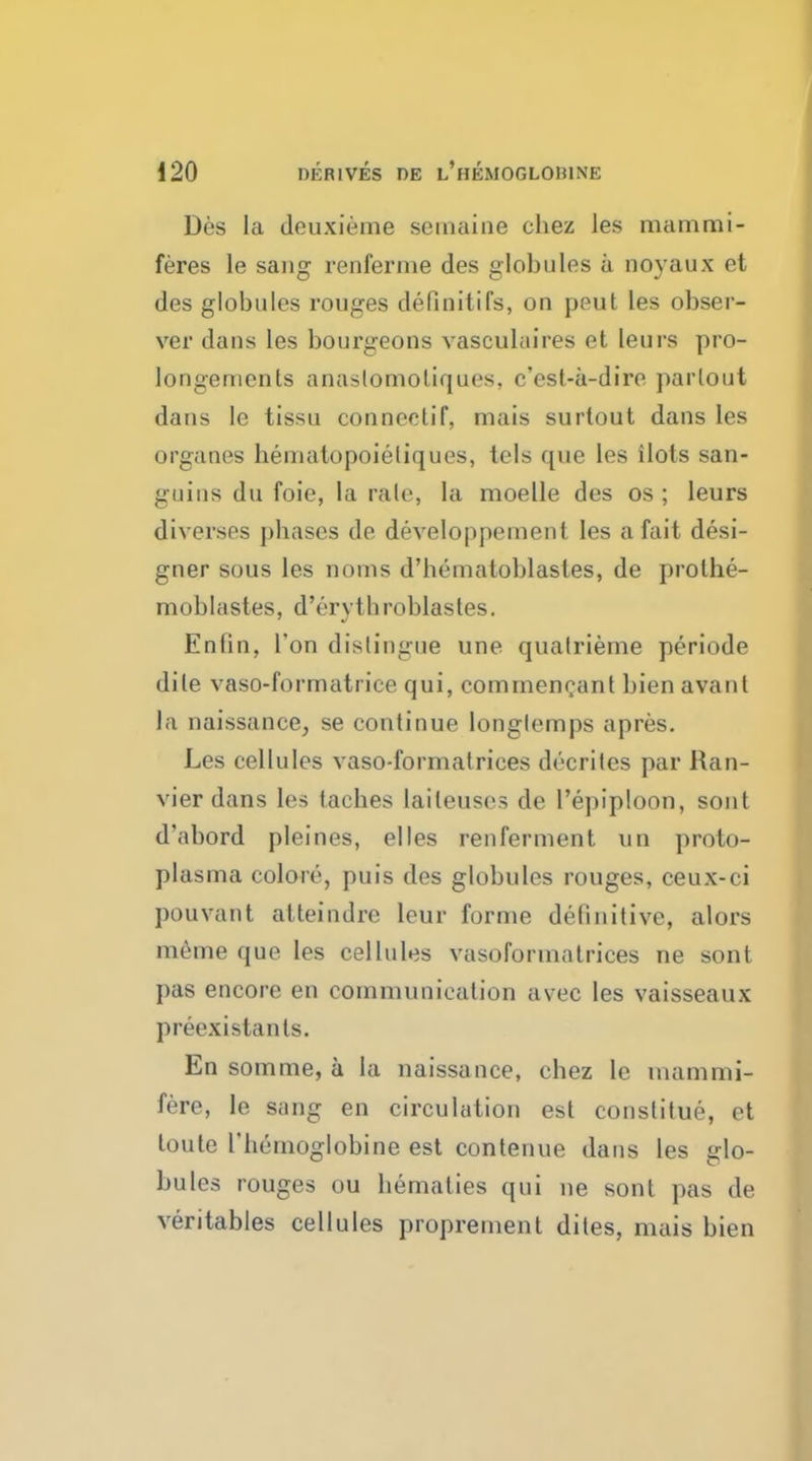 Des la deuxieme seinaiiie chez les mammi- feres le sang renferme des globules a noyaux et des globules rouges definitifs, on peut les obser- ver dans les bourgeons vasculaires et leurs pro- longements anaslomoliques, c'est-a-dire parlout dans le tissu conneelif, mais surtout dans les organes hemalopoieliques, tels que les ilots san- guins du foie, la rale, la moelle des os ; leurs diverges phases de developpement les a fait desi- gner sous les noms d'hemaloblasles, de prothe- moblastes, d'erytbroblastes. Enlin, Ton distingue une quatrieme periode dile vaso-formatrice qui, commencant bien avant la naissance, se continue longlemps apres. Les cellules vaso-formatriees decrites par Ran- vier dans les taches laileuses de l'epiploon, sont d'abord pleines, elles renferment un proto- plasma colore, puis des globules rouges, ceux-ci pouvant atteindre leur forme definitive, alors m6me que les cellules vasoformatrices ne sont pas encore en communication avec les vaisseaux preexistanls. En somme, a la naissance, chez le inammi- fere, le sang en circulation est conslitue, et toute rhernoglobine est contenue dans les glo- bules rouges ou bematies qui ne sont pas de veritables cellules proprement dites, mais bien