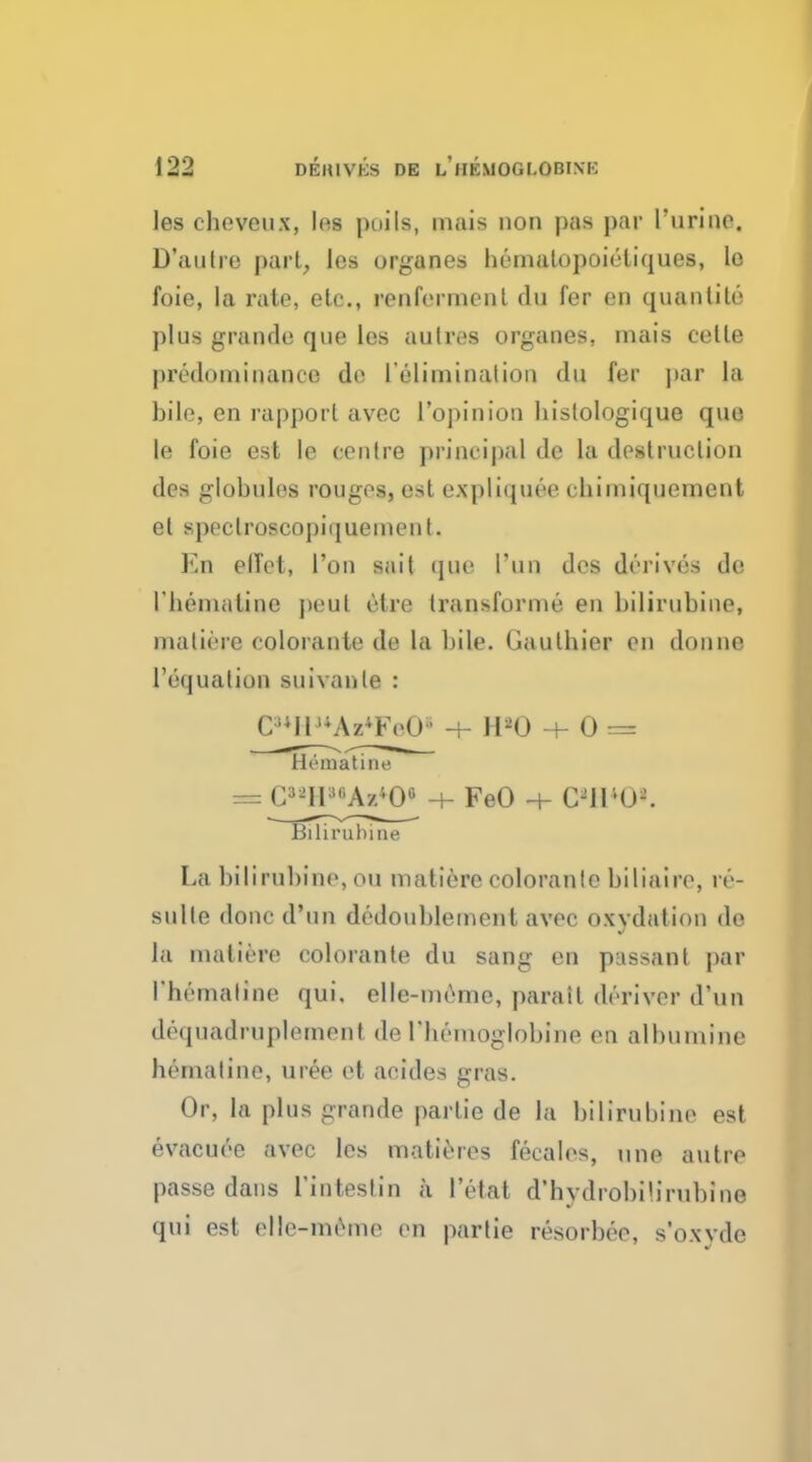 les chovoux, les poils, mais non pas par l'urine. D'autre part, les organes bematopoicliques, lo foie, la rate, etc., renfermenl du fer en quantite plus grande que les aulres organes, mais celle predominance do I'elimination <lu fer par la bile, en rapport avec l'opinion histologique que le foie est le centre principal de la destruction des globules rouges, est expliquee cbiiniqucment et spoctroscopiqueineiiI. Kn elTct, Ton sait que Tun des derives de I'beniiiline peul etre transforme en bilirubins, matiere colorante de la bile. (Jaulbier en donne l'equation suivanle : C^llSWFeO' -+- H20 -+- 0 mt I li'inatine = C*»HMA«*Oi + FeO -+- C2ir-( i-. Biliruhine La bilirubine, ou matiere coloranlc biliaire, re- sulle done d'un dedoublement avec oxvdutiou de la matiere colorante dn sang en passant par I'bemaline qui. elle-meme, parait deriver d'un dequadruplement de riiemoglobine en albumine bematine, uree et acides gras. Or, la plus grande partie de la bilirubine est evacuee avec les matte res fecales, une autre passe dans Tinteslin a l'etat d'hydrobilirubine qui est elle-meme en partie resorbee, s'owde