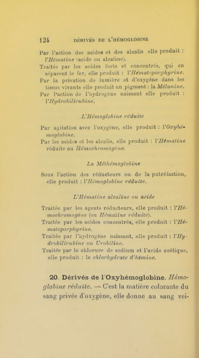 Par Taction des acides et des alcalis (die produit : Y Hematine facide ou alcaline). Traitee par les acides forts et concentres, qui en apparent le fer, elle produit : YHematnporphyrine. Par la privation de lumiere et d'oxygene dans les tissus vivants elle produit un pigment: la Melanine. Par Paction de l'hydrogene naissant elle produit : VHydrobilirubine, L'Hemoglobine reduite Par agitation avec l'oxygene, elle produit : YOxyhe- moglobine. Par les acides et les alcalis, elle produit : Y Ilimatine reduite ou He'mochromogene. La Met hemoglobine Sous Taction des reducteurs ou de la putrefaction, elle produit : YHemoglobine reduite. L'Hematine alcaline ou acide Traitee par les agents reducteurs, elle produit : YHe- mochromogeae (ou Hematine reduite). Traitee par les acides concentres, elle produit : YHe- matoporplnjrine. Traitee par l'iiydrogene naissant, elle produit : YHy- drobilivubine ou Urobiline. Traitee par le clilorure de sodium et l'acide acetique, elle produit : le chlorhydrale d'hemine. 20. Derives de 1 Oxyhemoglobine. Hemo- globine reduite. — C'est la matiere colorante du sang privee d'oxygene, elle donne au sang vei-