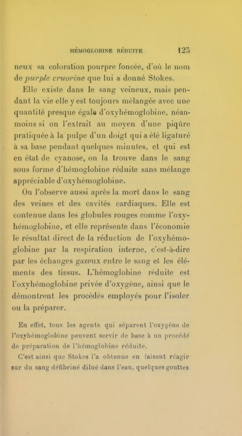 UKMOGLOHINE RKDUITE neux sa coloration pourpre foneee, d'ou le notn depurple cruurine que Iui a donne Stokes. Elle exists dans le sang veineux, mais pen- dant la vie elle y est toujour* melangee avec une quautite presque egale d'oxybemoglobine, nean- moins si on l'exlrait an moyen d'une piqure pratiqueea la pulpe d'un duigt quiaete ligature a sa base pendant quelques minutes, et qui est en etat de cyanose, on la trouve dans le sang sous forme d'bemoglobine reduite sans melange appreciable d'oxybemoglobine. On l'observe aussi apres la mort dans le sang des veines et des caviles cardiaqnes. Elle est contenue dans les globules rouges comme I'oxy- hemoglobine, et elle represente dans l'economie le resultat direct de la reduction de I'oxybemo- globine par la respiration interne, c'est-a-dire par les echanges gazeux entre le sang el les ele- ments des tissus. L'bemoglobine reduite est I'oxvbomoglobine privee d'oxygene, ainsi que le demontrent les procedes employes pour l'isoler ou la preparer. En effet, tous les agents qui separent foxygene de 1'oxyhemoglobine peuvent servir de base a an procMe de preparation de l'lu'inoglobine reduite. C'est ainsi que Stokes l'a oblenue en laisant reagir sur du sang defibrine' dilue dans l'eau, quelques gouttes