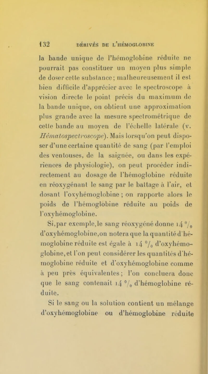 la bande unique de l'hemoglobine reduite ne pourrait pas conslituer un moyon plus simple de dosercelle substance; malheureusement il est bien diflicile d'apprecier avec le spectroscope a vision directe le point precis du maximum de la bande unique, on obtieot une approximation plus grande avec la tnesure spectrometrique de celle bande au moyen de I'eehelle lalerale (v. Iicmalospeclvoscope). Mais lorsqu'on peut dispo- ser d'unecertaine quantite de sang (par 1'emploi des venlouses, de la saignee, ou dans les expe- riences de physiologic), on peut proceder indi- rectement au dosage de l'hemoglobine reduite en reoxygenanl le sang par le baltage a l'air, et dosanl roxyhemoglobine ; on rapporle alors le poids de l'hemoglobine reduite au poids de 1'oxyhemoglobine. Si,par excmple.le sang reoxygene donne i4 , 0 d'oxyhemoglobine,on noteraque la quantite d'he- moglobine reduite est egale a i4 °/o d'oxyhemo- globine,et Ton peut considerer les quanliles d'he- moglobine reduite et d'oxyhemoglobine com me a pea pres equivalentes; Ton concluera done que le sang conlenait 14 % d'hemoglobine re- duite. Si le sang ou la solution contient un melange d'oxyhemoglobine ou d'hemoglobine reduite