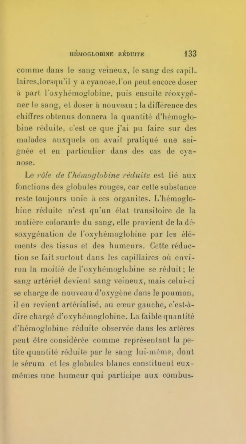 comme dans le sang veineux, le sang ties capil- Laires>lorsqu'i 1 y a cyauose.l'oii peutencore closer a part loxvliemoglobine, puis ensuile reoxyge- ner le sang, et doser a nonveau ; la difference dcs chilTres oblenus donnera la quanlite d'hemoglo- bine reduite, c'est ce que j'ai pn faire sur des inalades auxquels on avail pratique une sai- gnee et en particulier dans des cas de cya- nose. Le rdle de Vhemoglobine reduite est lie aux functions des globules rouges, car celte substance reste loujours unie a ces organiles. L'hemoglo- bine reduite n'est qu'un elat transiloire de la maliere colorante du sang, elle provient de la de- soxygrnation de 1'oxyhemoglobine par les ele- ments des lissus et des humours. Cette reduc- tion se fail surtout dans les capillaires on envi- ron la moitie de l'oxyhemoglnhi no se r£duil ; le sang arteriel devient sang veineux, mais celui-ci se charge de nouvcau d'oxygene dans le poumon, il en revient arli'i ialise, au cojur gauche, c'esl-a- dire charge d'oxvhemoglobine. La I'aible quanlite d'hernoglobine reduite observee dans les arleres pent etre consideree comme represenlant la pe- tite quanlife reduite par le sang lui-mrme, dont le serum et les globules blancs constituent eux- memes une humeur qui participe aux combus-