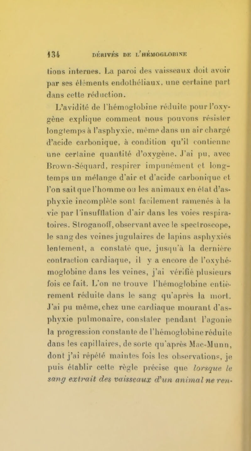 lions internes. La paroi flea vaisseaux doit avoir par ses elements endotbeliaux. une certaine pari dans cctte reduction. L'avidite de I'liemoglobine reduite. pourl'oxy- gene explique comment nous pouvons resisler longlemps a 1'asphyxie. meme dans un air charge* d'acide carbonique, a condilion qu*il eontiennr nne cerlaine qiiantile d'oxygene. .I'ai pu. avoc lirown-Sequard, respirer impunomont ot long- temps un melange d'air et d'acide carbonique et l'on sait que l'bomme ou les animaux en elal d'as- pbvxie incomplele sont favilement ramenes a In vie par I'insufllation d'air dans les voies respira- toires. Slroganolf, observant avee !e. spectroscope, le sangdes veines jugulaires de lapins asphyxies lenlement, a constate que, jusqn'a la dernierr contraction cardiaque, il y a encore de I'oxyhe- moglobine dans les veines, j'ai verifie plusieiirs fois ce fait. L'on no trouve I'liemoglobine entie- rement reduite dans le sang qu'apres la morl. J'ai pu meane,chez une cardiaque mourant d'as- phyxie puimonaire, constaler pendant Tagouie la progression conslanlede 1'hemoglobinereduite dans les capillaires, de sorle qu'apres Mac-.Munn, dont j'ai repele maintes fois los observations, je puis elablir cette regie precise que lorsque le sang extrait des vaisseaux d'un animal ne rex-