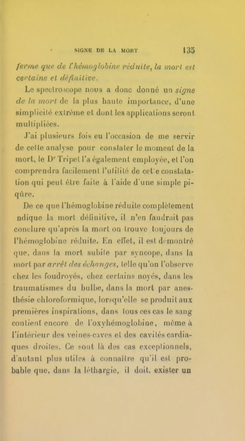 fenne que tie Chemuglnhinc ri'duite, la mort est ce^taine el definitive. Le spectroscope nous a done donne un signe de la mort de la plus haute importance, d'une simplicile extreme cl dont les applicalions scront mullipliees. J'ai plusieurs fois eu I'occasion de me servir de celle analyse pour oonslaler le moment de la mort, le DrTripet l'a egalemenl employee, el Ton eomprcndra I'acilemenl I'ulilile de cet'e constala- lion c[ 111 pent elre faile a l'aide d une simple pi- qure. De ce que I'hemoglubine reduile complelemenl ndique la mort definitive, il n'en faudrait pas conclure qu'apres la mort on Irouve to uj ours de riu'iiKt^lobini; reduite. Kn elTet, il est demontre que. dans la mort subile par syncope, d ins la mort par arret des echnnges, telle qu'on I'observe the/ les foudroyes, chez certains noyes, dans les traumalismes du bulbe, dans la mort par anes- Ihesie chloroformique, lor-qu'elle se produilaux premieres inspirations, dans louscescas le B&D£ conlient encore de roxyhemoglobine, meme a rioterieur des veines-c ives el des caviles cardia- ques droiles. Ce sont la des cas exceplionnels, dautanl plus utiles a connailre qu'il est pro- bable que, dans la lelbargie, il doit, exister un