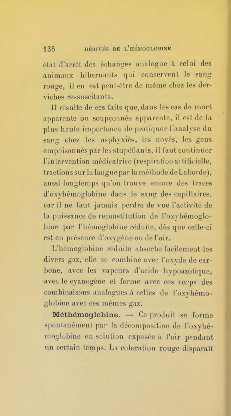 elat d'arrel des echanges analogue a celui des animaux hibernanls qui conservent le sang rouge, il en est peut-etre de meme chez les der- viches ressuscitants. II resulte de ces fails que,dans lescas de mort apparenle ou soupconnee apparente, il est de la plus haule imporlance de pratiquer I'analyse du sang chez les asphyxies, les noves, les gens empoisonnes par les slupefianls, il faut conlinuer l'inlervenlion inediralrice (respiration aitifuielle, tractions sur la langue par la melhode de Laborde), aussi longlemps qu'on trouve encore des traces d'oxyhemoglobine dans le sang des capillaires, car il ne faut jamais perdre de vue I'aclivile de la puissance de reconstilution de I'oxybemoglo- biue par l'hemoglobine reduile, des que celle-ci est en presence d'oxygene ou de fair. L'hemoglobine reduile absorbe facilement les divers gaz, elle se combine avec I'oxyde de car- bone, avec les vapeurs dacide hypoazotique, avec le cyanogene et forme avec ces corps des combinaisons analogues a celles de l'oxyhemo- globine avec ces memes gaz. Methemoglobine. — Ce produri se forme sponlaneinenl par la decomposition de Toxyhe- moglobine en solution exposee k l'air pendant mi certain lemps. La coloration rouge disparait