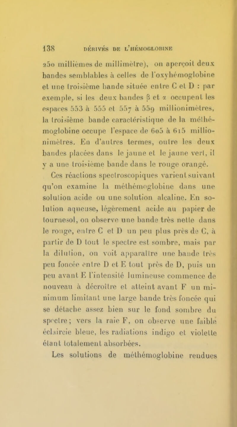 2jo milliemes de millimetre), on apcrcoit deux bandes semblables a cellos de l'oxybemoglobine et une Iroisieme bande situee enlre C el D : par e.xemple, si les deux bandes 6 et a occupeul les espaces 553 a 555 et 55j a 55o millionimMres, la Iroisieme bande caraclerislique de la molbe- moglobine occupe l'espace de 6o5 a 6l5 niillio- nimelres. Eo d'a litres termes, oulre les deux bandes placees dans lejauneet lejauueveil.il y a une troii-ieme bande dans le rouge orange. Ces reactions speclroscopiques varienl suivant qu'on examine la metbemoglobine dans une soluiion acide ou une solution alcaline. En so- lution aipieuse, legerement acide au papier de lournesol, on observe une bande tivs netle dans le rouge, enlre C el D un peu plus pros de C, a partir de D lout le spectre esl sombre, mais par la dilution, on voit apparailre une bande Ires peu foncee enlre D et E tout pres de D, puis un peu avanl E 1'inlensile lumineuse commence de nouveau a decroilre et attaint avanl F un mi- nimum Iimitant une large bande ties foncee qui se delacbe assez bien sur le fond sombre du spectre; vers la raie F, on observe une faible ecl.urcie bleue, les radiations indigo el violelle elanl lotalemenl absorbees. Les solutions de metbemoglobine rendues