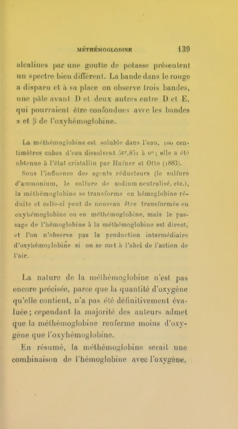 MKTHEMOGLOtilNK 130 alcalines par uin* goutte de potasse pivsenlent un spectiv bten different. Labandedans lerouge a disparu et a sa place on observe hois bandes, one pale avani Del ik'nx an I ivs est re Dot E, qui pourrairnl tine confonducS awe les bandes f. of 3 de ['oxyhemoglobin*. La nit'tlu'iiiou'lobine est soluble dans l'eau, too cen- timetres cubes dVau dissolvent 5f*,85l a o; elle a (He obtenue a l't'tat crislallin par Hulner el Otto (i88:>). Sous l'infiuence des agents n'ducteurs (le sulfure d'ammonium, le sulfure de sodium neutralise, etc.), ia methemoglobine se transforme en hemoglobine re- duite et celle-ci pent de nouveau «M.re transformed en oxylie'moglobine on en metiiemo^lobine, mais le pas- sage de l'he'moglobine h la metln'moglobine est direct, <t Ton n'observe pas la production intermediaiiv d'oxvlie^no^lobine si on se m» t a l'abri de Faction de lair. La nalure de la nii'tbriuo^lobine n'esl pas encore pivcisf-o, j)aroe que la quantity d'oxygene qu'elle conlient, n'a pas ete delinili wment ova- luee; cependant la luajorile des auleurs adniet que la melln'moglobine renfenne inoitti d'oxy- gene que l'oxybemoglobine. En resume, la mrtbt'inoglobine serail une combinaison I'hemoglobine avec Toxygene.