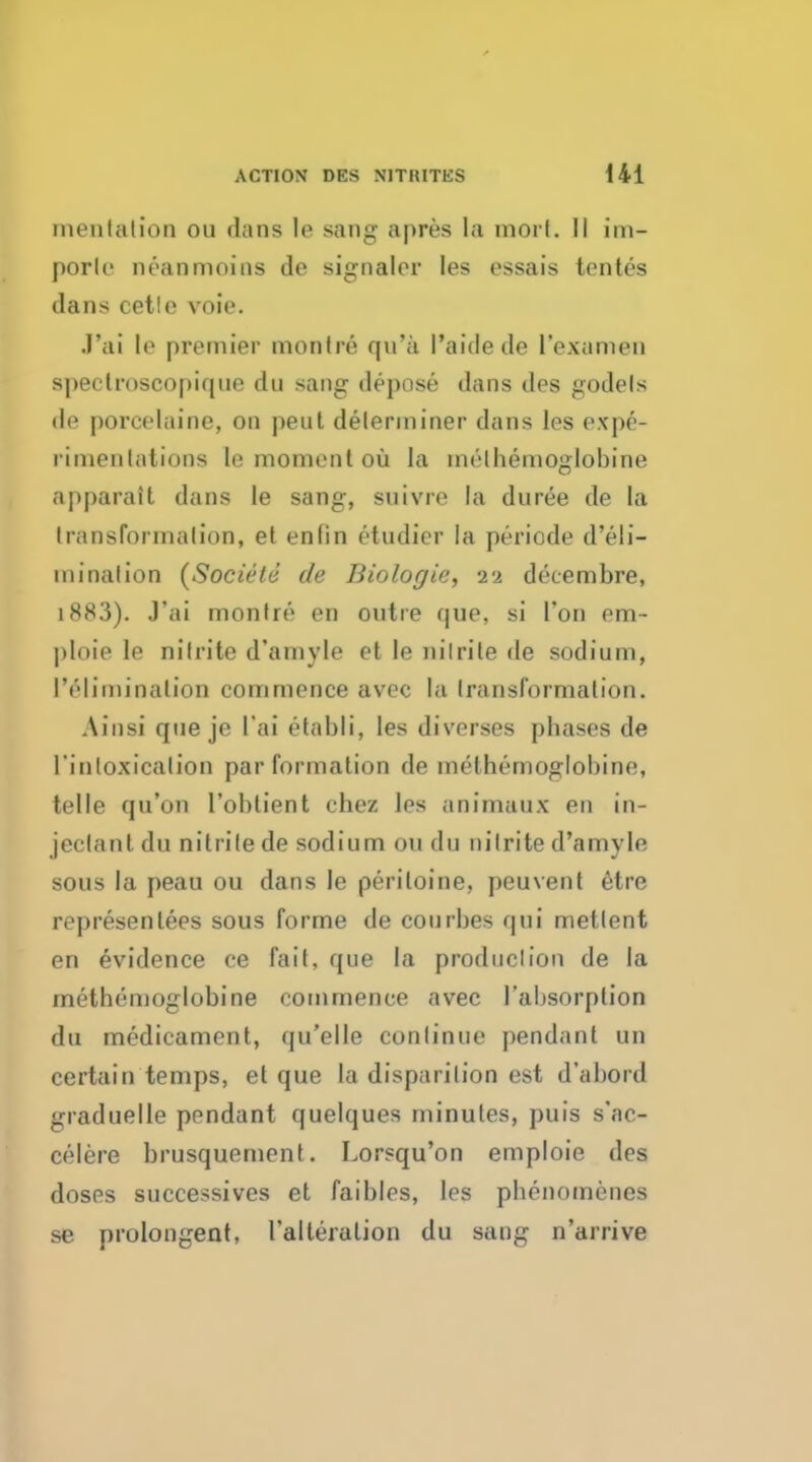 mentation on dans le sang apres la mort. II im- porlc neanmoins de signaler les essais tentes dans cetle voie. J'ai It1 premier montre qa*k I'aide de I'examen spectroscopique du sang depose dans des godels dt1 poreelaine, on peul determiner dans les expe- rimentations le moment oil la methemoglobine apparail dans le sang, snivre la duree de la transformation, et enfin ctudier la periode d'eli- ininalion {Societe de Biologic, 22 deeembre, 1883). J'ai montre en outre que, si Ton em- ploie le nitrite d'amyle et le nitrite de sodium, IV'limination commence avec la Iransfornialion. Ainsi que je l'ai etabli, les diverses pbases de rinloxicalion par formation de methemoglobine, telle qu'on l'obtient chez les animaux en in- jeclantdu nitrite de sodium on du nitrite d'amyle sous la peau ou dans le periloine, peuvent etre representees sous forme de courbes qui mettent en evidence ce fait, que la production de la methemoglobine commence avec 1'altsorption du medicament, qu'elle continue pendant un certain temps, et que la disparilion est d'abord graduelle pendant quelques minutes, puis s'ac- celere brusquement. Lorsqu'on emploie des doses successives et faibles, les pbenomenes se prolongent, ralteralion du saug n'arrive