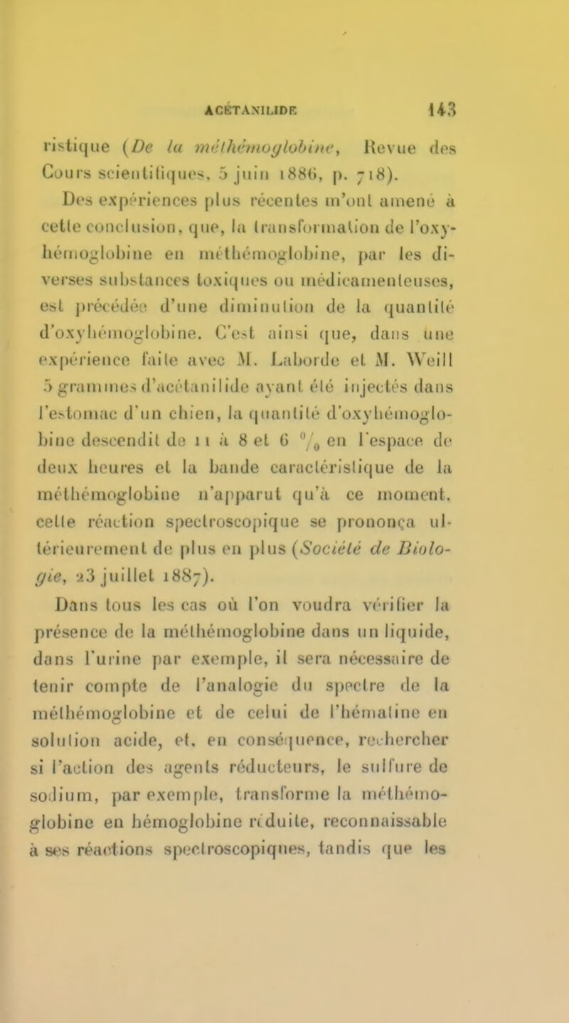 ristique (Dc la md(kimoglobm$i Revue Am Cours seienliliques. 5 juio 188(>, p. 718). Dfs experiences plus recenles m'onl ainene a cetlo conclusion, quo, la transformation tie l'oxy- btmoglobine eu 1111tbeinoglobine, par les di- verses substances loxiques 011 medicamenleuses, est precede:- d'une diminution de la quanlile d'oxybemoglobine. C'esi ainsi que, dans une experience faile avec If, Laborde el M. Weill 5 grammes d'aeetanilide .ivanl ele i ujectes dans I'estomae d un cliien, la quanlile d'oxybeinoglo- bine descendil de 11 k 8 et 6 % en l es pace de deux lieu res et la bande caraclerislique de la mclbcmoglobine n'upparut qu'a ce inonifnt. cetle reaction spectroscopique se pronnm.ii ul- lerieurernenl de plus en plus (Sociele de Biolo- gie, i'5 juillet 1887). Dans tons les cas oil Ton voudra verilier In presence de la melliemoglobine dans un liquide, dims Purine par exemplc, il sera necessaire de lenir compte de i'analogie du spectre de la mellienioglobine et de celui de I'liemaline en solulion aeide, et, en consequence, reibercbor si Taction des iigents reductours, le siill'ure de sodium, par nempis, transforine la mclbemo- globine en bemoglobine nduile, reconn.iissable a ses reactions spec.lroscopiques, tandis que les