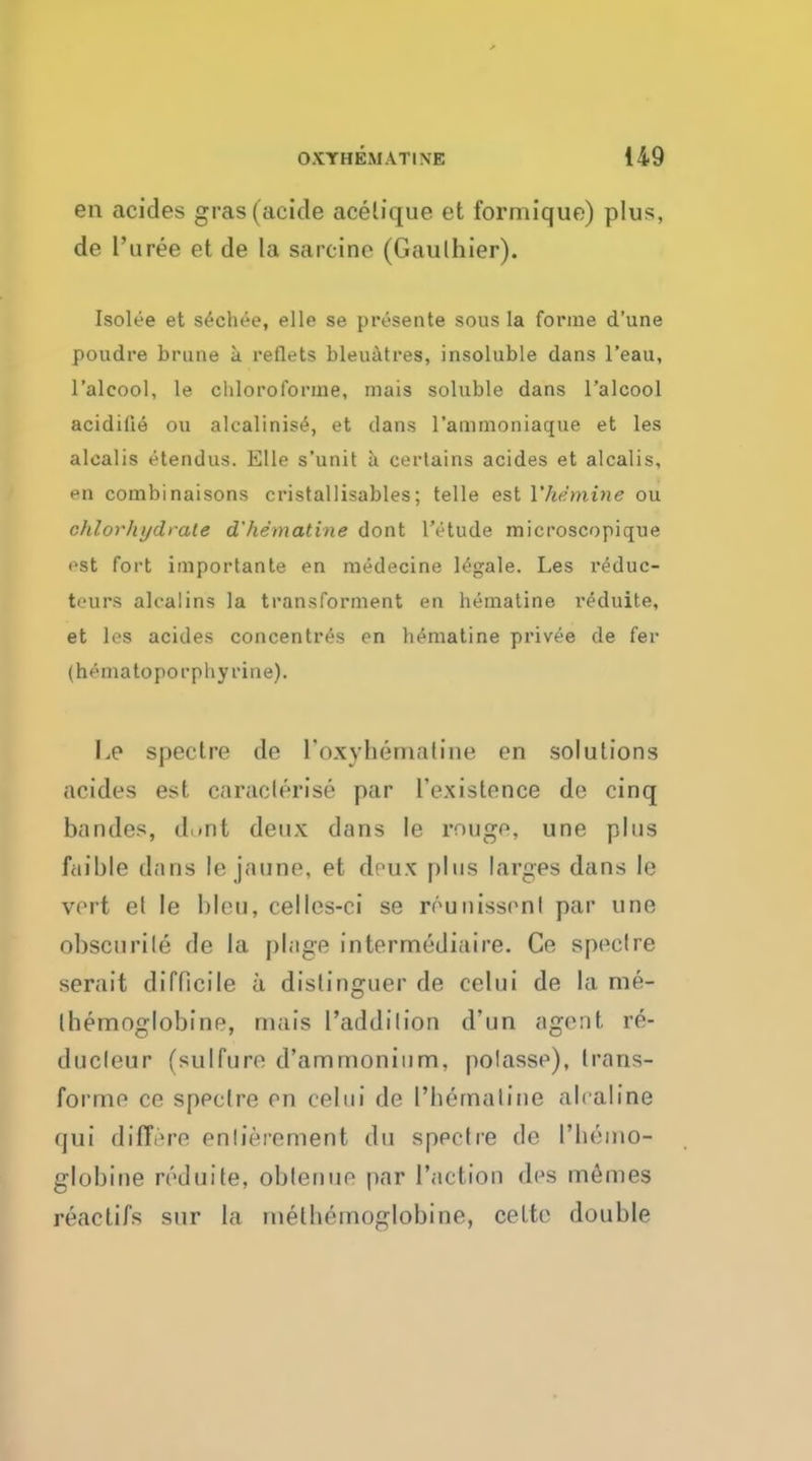 en acides gras(aeide acelique et forrnique) plus, de Puree et de la sarcino (Gaulhier). Isolee et s^chee, elle se presente sous la forme d'une poudre brune a reflets bleuatres, insoluble dans l'eau, l'alcool, le chloroforme, mais soluble dans l'alcool acidiiie ou alcalinis£, et clans l'ammoniaque et les alcalis etendus. Elle s'unit a certains acides et alcalis, en combinaisons cristallisables; telle est Yhdminc ou chlorhydrale d' hematine dont lVtude microscopique est fort importante en medecine legale. Les reduc- teurs alcalins la transforment en hematine r^duite, et les acides concentres en hematine privee de fer (hematopoi'pliyriue). Le spectre de I'oxyhematine en solutions acides est caraclerise par ['existence de cinq bandes, d..nt deux dans Ie rouge, une plus faible dans le jaune. et deux plus larges dans le vert et le bleu, celles-ci se reunissenl par une obscurile de la plage intermediaire. Ce speclre serait difficile a distinguer de celui de la me- Ihernoglobine, mais 1'addilion d'un agent re- ducleur (sulfure d'ammonium, polasse), trans- forme ce speclre en celui de I'bernaline alraline qui differe enlierement du spectre de 1'lieino- globine reduite, oblenue par Taction des memes reactifs sur la rnetbemoglobine, cette double