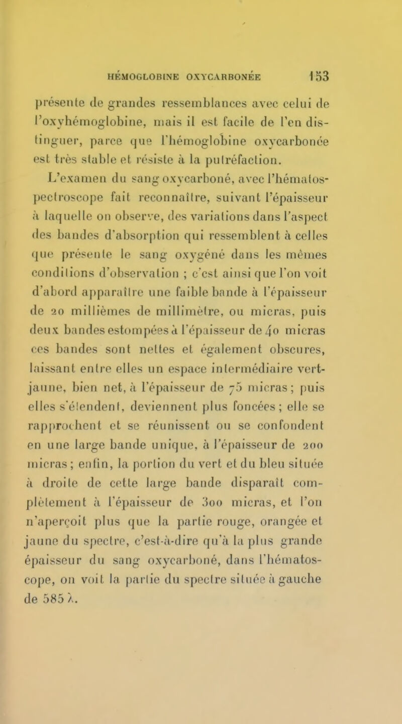 presente tie grandes ressemblances avec celui de I'oxyhemoglobine, mais il est facile de Pen dis- tinguer, parce que l'hemoglobine oxvcarbonee est tres stable et resiste a la pu[refaction. L'examen du sang oxycarbone, avec l'hemalos- pectroscope fait reconnailre, suivant l'epaisseur a laquelle on observe, des variations dans l'aspecf des bandes d'absorption qui resseinblent a celles <|ue presente le sang oxygene dans les meines conditions d'observalion ; c'cst ainsiquel'on voit d'abord apparaflre une faiblebandea l'epaisseur de 20 milliemes de millimetre, ou micras, puis deux bandesestompeesa l'epaisseur de4o micras ces bandes sont neltes et egalement obscures, laissant enlre elles un espace inlermediaire vert- jauoe, bien net, a l'epaisseur de ;•> micras; puis elles s'elendent, deviennent plus foncees ; elle se rapprochcnt et se reunissent ou se confondent en une large bande unique, a l'epaisseur de 200 micras; en fin, la portion du vert etdubleu situee a droite de cette large bande disparait eom- pletement a l'epaisseur de 'Aoo micras, et Ton n'apercoit plus que la partie rouge, orangee et jaune du spectre, < Vst-a-dire qu'a la plus grande epaisseur du sang oxycarbone, dans 1'bematos- cope, on voit la parlie du spectre situee a gauche de 585 >..