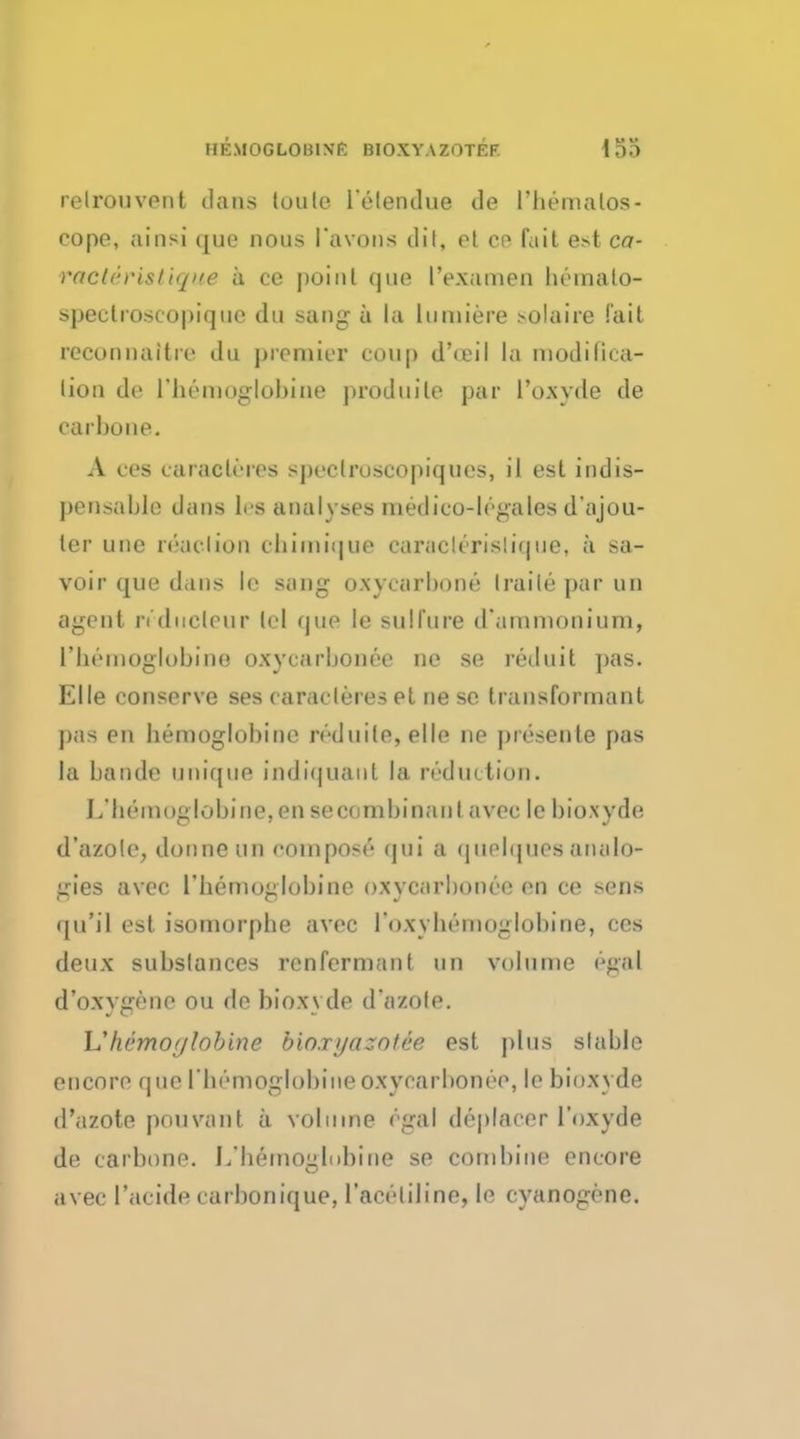 HKMOGLOUIXK BIOXYAZOTEF. relrouvont dans loule l'elendue de I'hematoa- cope, ainsi que nous I'avons dil, et ce fait est ca- raeteristique a ce point que I'examen bernato- spectroscopique du sang a la lumiere solaire fait reconnattre du premier coup d'a-il la modifica- lion de l'bemoglobine produile par I'o.wde de carbone. A ccs caraeLeree spectroscopiques, il est indis- pensable dans Irs analyses medico-lrgales d'ajou- ter une read ion cb unique caruck rislir|uc, a sa- voir que dans le sang oxyearbone trails par un agent n dueleur lei que le sulfure d'ammoniurn, l'beinoglobine oxycarbonee ne se reduit pas. Elle conserve ses caracleres et ne sc transformanl pas en bemoglobine mluile, elle ne presente pas la bande unique indiquant la reduction. I/bemoglobine,ensecombinanl avec le bioxyde d'azole, douneun compost'' (jui a quelques analo- gies avec L'hemofflobifie oxycarbonee en ce sens (ju'il est isornorphe avec l'oxybemoglobine, ces deux subslances rcnfermanl un volume egal d'oxygene on de bioxyde d'azole. h'hSmofftobine bioxyazot&e est plus stable encore que l'bemoglobine oxycarbonee, le bioxyde d'azote pouvanl a vol nine egal depfacer 1'oxyde de carbone. J/bemoiilobine se combine encore avec I'aoide carbonique, l'aceliline, le cyanogene.