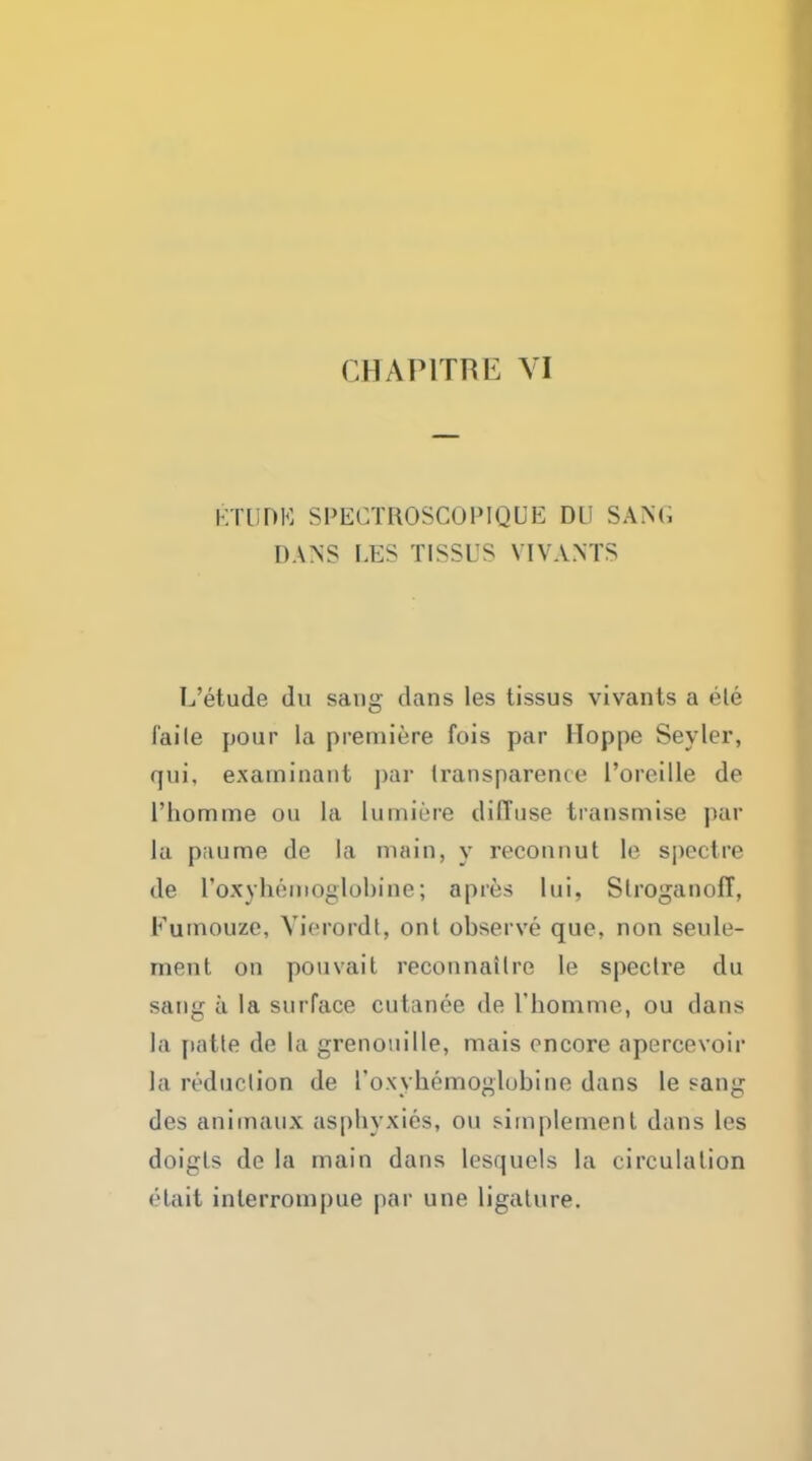 ETUDK SPECTHOSCOPIQUE Dl SANG DANS LES TISSUS VIVANTS L'etude du sang dans les tissus vivants a ele laile pour la premiere fois par Hoppe Seyler, qui. examinant par transparence l'oreille de l'liomme on la hnniere diffuse transmise par la paume de la main, y reconnut le spectre de roxyhemoglobinc; apres lui, Stroganoff, Fumouze, Vierordt, ont observe que, non seule- ment on pouvait reconnailre le spectre du sang a la surface cutanee de riiomme, ou dans la patte de la grenouille, mais encore apercevoir la reduction de I'oxyhemoglobine dans le sang des animaux asphyxies, ou sirapiement dans les doigls de la main dans lesquels la circulation etait interrom|)ue par line ligature.