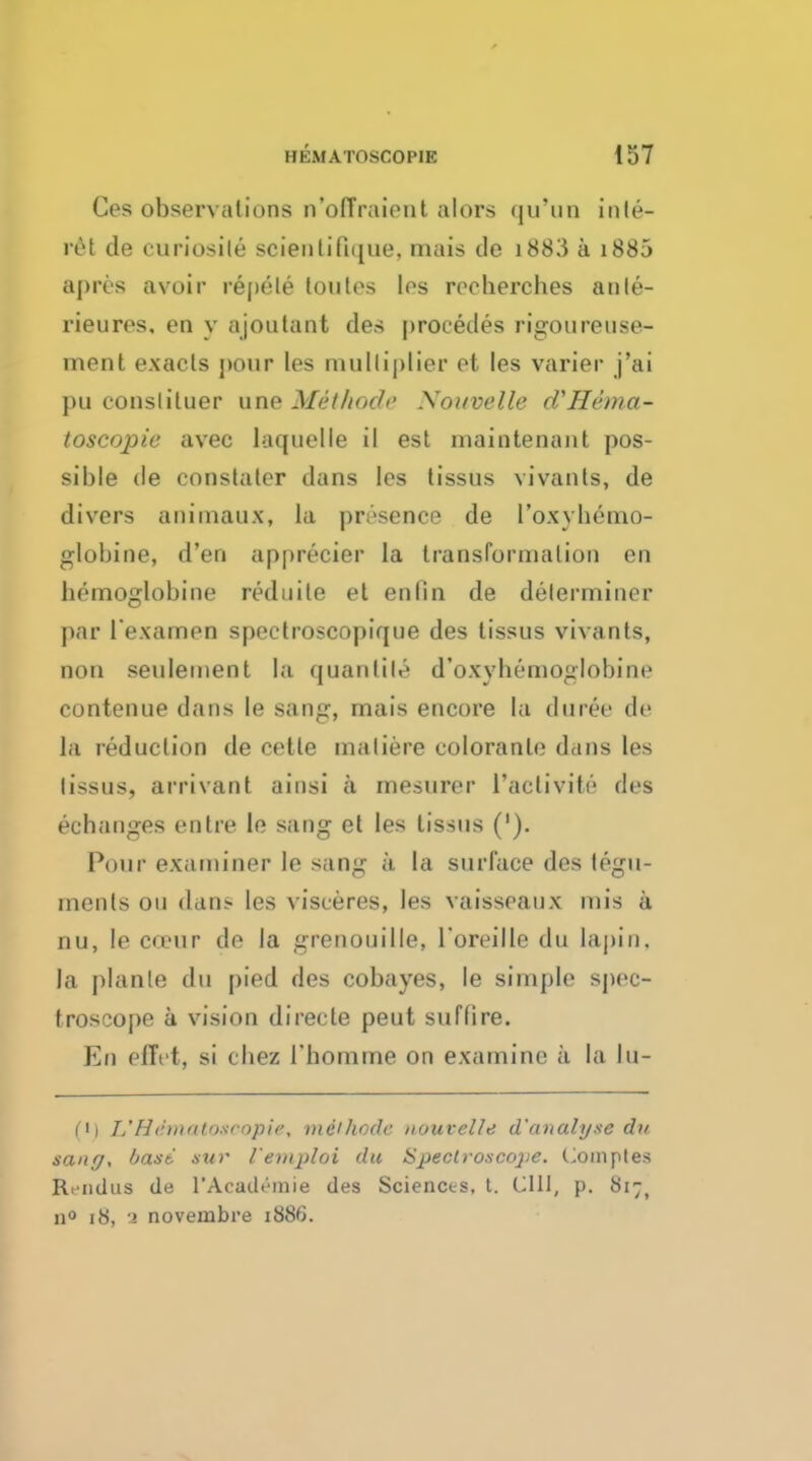 Ces observations n'offraient alors qu'un inte- ret de curiosile scienlifique, mais de i883 a 1885 apres avoir repcle toules les recherches anle- rieures. en y ajoutant des procedes rigoureuse- ment exacts j>our les multiplier et les varier j'ai pu conslituer une Method Souvelle (VHema- toscopie avec laquelle il est maintenant pos- sible de constater dans les lissus vivants, de divers animaux, la presence de I'oxyhemo- globine, d'en apprecier la transformation en bemoglobine reduite el enlin de determiner par l'examen spectroscopique des tissus vivants, non seuleinent la quantity d'oxybemoglobine eontenue dans le sang, mais encore la duree de la reduction de eetle maliere coloranle dans les lissus, arrivant aiusi a mesurer l'activite des eehanges en ti e le sang et les tissus ('). Pour examiner le sang ;i la surface des tegu- ments on dans les visceres, les vaisseaux mis a nu, le co'ur de la grenouille, Toreille du lapin. la plante du pied des cobayes, le simple spec- troscope a vision directe peut suffire. En eflVt, si cliez 1'homme on examine a la lu- Ci L' H dmatosoopie, mithode uouvelle d'analyse du sang, bast suv letnploi du ISpeclvoscojie. Comptes Rt iidus de I'Academie des Sciences, t. CU1, p. 817, n° 18, 1 novembre 1886.