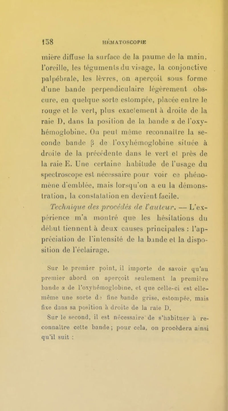 miere diffuse la surface cle la pnume de la main, l'orpille, les teguments du visage, la conjonctive ]»af[tehrale, les levres, on apercoil sous forme cl'iine bands perpendiculaire It'gen-unent obs- cure, en quelque sorte estompee, plaeee entre le rouge et le vei l, plus exadement a droile de la raie D, dans la position de la bande a de I'oxy- hemoglobine. On peul mime reconnailre la se- conde bande p de L'oxyheftoglobine siluee a droile de la precedenlc dans le vert el pres de la raie E. Une certaine habitude de 1'usage du spectroscope est neoessaire pour voir ce pbeno- mene d'emblee, ma is lorsqu'on a eu la demons- Iralion, la conslalalion en devient facile. Technique des procedes de Vauteur. — L'ex- perience m'a monlre que les hesitations du debut liennenta deux causes principales : l'ap- pn'cialion de l'inlensile de la b.indeel la dispo- sition de lYclairage. Sur le premier point, il importe de savoir qu'au premier abord on aper^oit seulement la premiere bande a de l'oxyli£moglobine, et que celle-ci est elle- meme une sorte da fine bande grise, estompee. mais fixe dans sa position a droite de la raie D. Sur le second, il est necessaire de s'liabituer a re- connailre celte bande ; pour cela, on procedera ainsi qu'il suit :