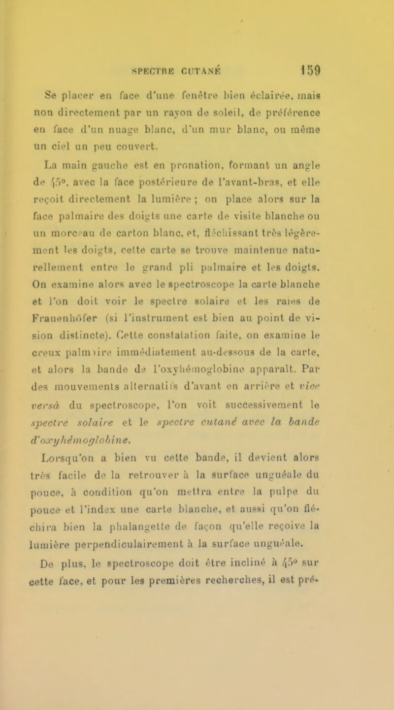 Se placer en face d'une fenetre bien eclairee. inais non directement par un rayon de soleil, de preference en face d*un nuage blanc, d'nn mur blanc, ou raeme un ciel un peu convert. La main gauche est en pronation, formant un angle de 'p°. avec la face posterieure de 1'avant-bras. et elle reeoit directement la lumiere ; on place alors sur la face palmaire des doigts une carte de visits blanche ou un morc -au de carton blanc, et, fi\'c!iissant tres legere- ment les doigts, celte carte se trouve maintenue natu- relleinent entre le grand pli pulmaire et les doigts. On examine alors avec le spectroscope la carle blanche et Ton doit voir le spectre solaire et les rains de Fratienliiifer (si l'instrument est bien an point de vi- sion distincte). Cette constaialion faite, on examine le crenx palmiire immt'diatement au-des^ous de la carle, et alors la bande de l'oxyliemonlobine apparalt. Par des mouvements alternates d'avant en arriere et vice versa du spectroscope. Ton voit successivement le spectre solaire et le spectre cutane avec la bande d'oxyhemoglobin*, Lorsqu'on a bien vn cette bande, il devient alors tres facile de la retrouver a la surface ungueale du ponce, a condition qu'on metlra entre la pulpe du pouce et l'index une carte blanche, et aussi qu'on fle- chira bien la phalangette de fa con qu'elle recoive la lumiere perpendiculairement a la surface ungueale. De plus, le spectroscope doit etre incline a 48 sur cette lace, et pour les premieres recherches, il est f»t»