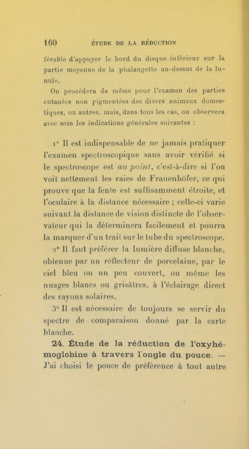 lerable d'appuyer le bord du disque inferieur sur la partie moyenne de la phalangette au-dessus de la lu- nule. On procedera de meme pour l'examen des parties eutanees non pigmentees des divers animaux domes- tiques, ou autres, mais, dans tous les <as, on observera avec soin les indications generates suivantes : i° 11 est indispensable de ne jamais praliquer l'examen speclioscopique sans avoir verilie si Ie spectroscope est au point, c'esl-a-dire si Ton voit netlement les raies de Frauenhofer, ce qui prouve tjue la fenle est suflisamment elroite, et l'oculaire a la distance necessaire ; celle-ci varie suivanl la distance de vision dislincte de l'obser- vateur qui la determinera facilement et pourra La marquer d'un trail sur le lube du s[)ec!roscope. a0 II idut prelerer la lumiere diffuse blanche, oblenue par un rellecteur de porcelaine, par le ciel bleu ou un peu couvert, ou meme les images blancs ou grisatres, a l'eclairage direct des rayons solaires. 3° 11 est necessaire de toujours se servir du spectre de comparaisou donne par la carte blanche. 24. Etude de la reduction de l'oxyhe- moglobine a travers l ongle du pouce. — J'ai cboisi le pouce de preference a tout autre