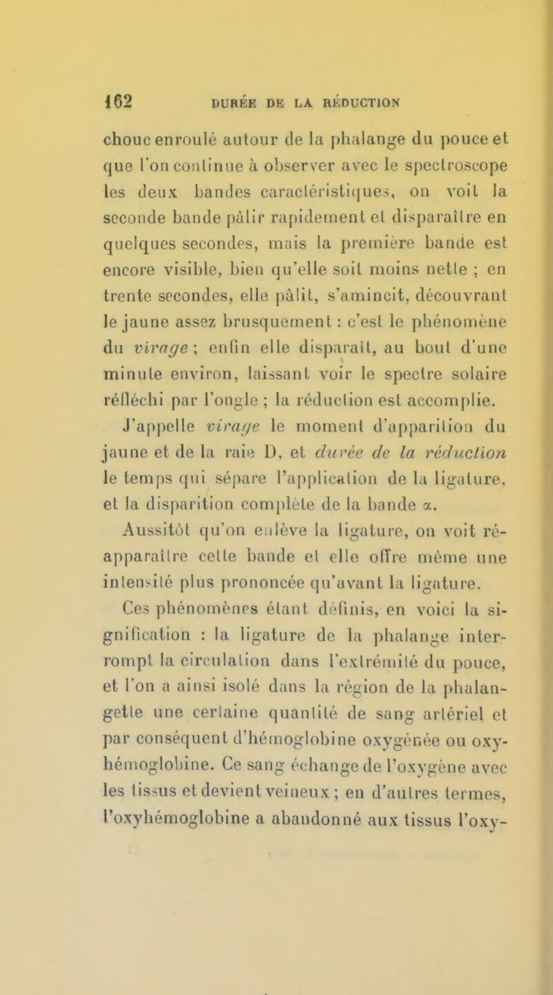 chouc enroule autour de la phalange du pouceet que Ton continue a observer avec le spectroscope les deux bandes caracleristiques, on voil la seconde bande palir rapidement el disparailre en quelques secondes, mais la premiere bande est encore visible, bien qu'elle soil moins netle ; en trente secondes, elle palit, s'amincit. decouvrant le jaune assez brusquement: e'esl le phenoinene du virage; en fin elle disparail, au boul d'une minule environ, laissant voir le speclre solaire refiechi par l'ongle ; la reduction est accomplie. J'appclle virar/e le moment d'apparilion du jaune et de la rate D, et duree de la reduction le lemps qui separe 1'applicalion de hi ligature, et la disparition complete de la bande a. Aussitot qu'on enleve la ligature, on voit re- apparailre cette bande et elle olTre nieine une in tensile plus prononcee qu'avant la ligature. Ces phenomenes elant. definis, en voici la si- gnification : la ligature de la phalange inter- rompt la circulation dans Pexlremile du pouce, et Ton a ainsi isole dans la region de la phalan- gette une cerlaine quanlile de sang arleriel et par consequent d'hemoglobine oxygenee ou oxy- hemoglobins Ce sang eehaiigede Poxvgene avec les lissus etdevient veineux; en d'autres termes, Poxyhemoglobine a abandonne aux tissus Poxy-