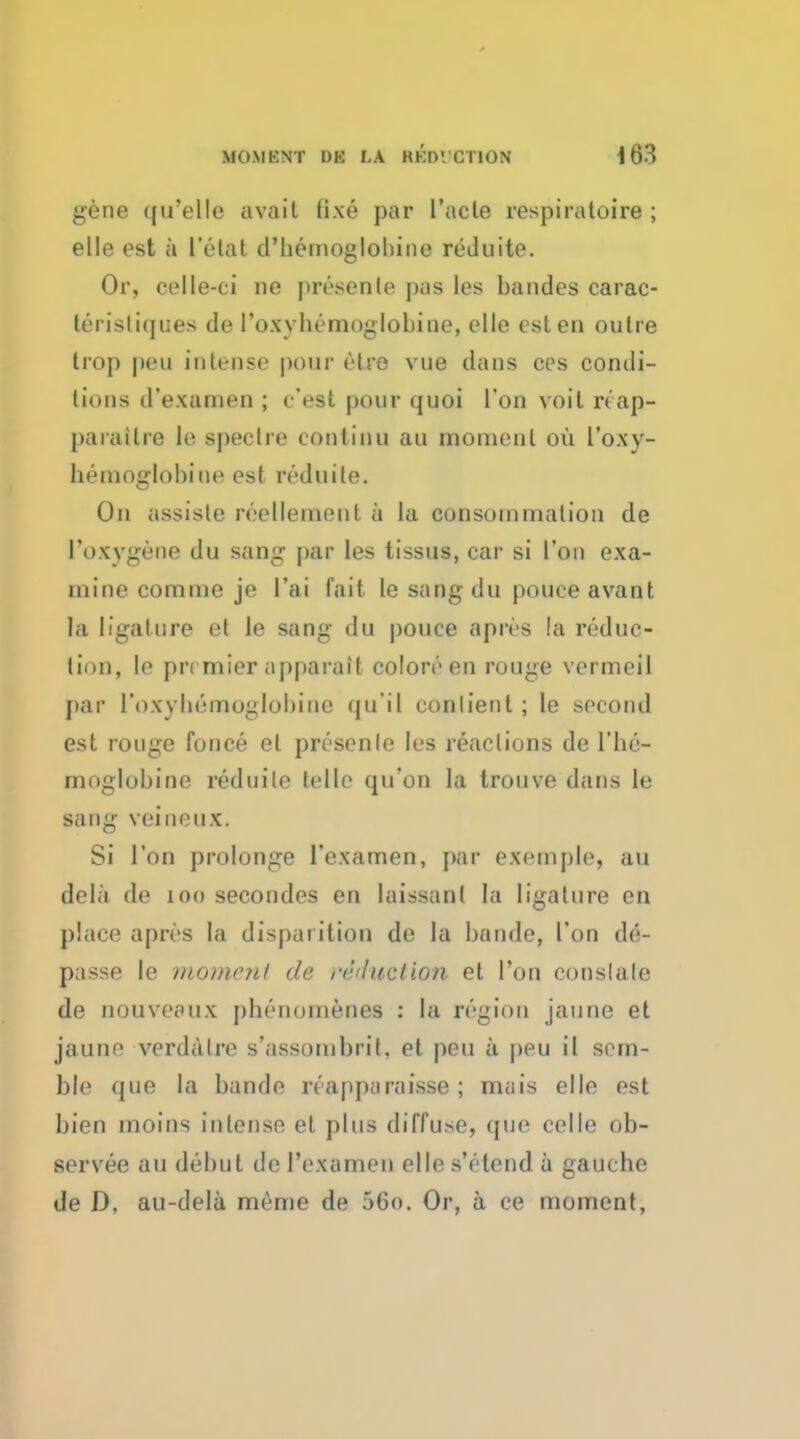 gene ([u'elle avail lixe par l'acle respiratoire ; elle est a l'elat d'bemoglobine reduite. Or, celle-ci no presenle pas les bandes carac- terisliques de l'oxvbemoglobine, elle est en outre Irop peu intense pour elre vue dans ces condi- tions d'examen ; c'est pour quoi l'on voil reap- parailre le spectre eonlinu au moment oil I'oxy- hemoglobine est reduite. On assiste reellement a la consoinmation de 1'oxygene du sang par les tissus, car si Ton exa- mine comme je l'ai fait le sang du pouce avant la ligature et le sang du pouce apres !a reduc- tion, le premier apparaif colon'1 en rouge vermeil par ['oxybenaoglobiae qu'il conlient; le second est rouge fonce el presenle les reactions de l'be- moglobine reduite telle qu'on la trouve dans le sang vcineux. Si Ton prolonge l'examen, par exemple, au dela de 100 secondes en laissant la ligalure en place apres la dispai ition de la bande, Ton de- passe le moment de reduction et Ton conslale de nouvcfux pbenomenes : la region jaune et jaune verdalre s'assombrit, et peu a peu il scm- ble que la bande rcapparaisse; mais elle est bien moins intense et plus diffuse, que eel le ob- servee au debut de l'examen elle s'etend a gauebe de D. au-dela meme de 56o. Or, a ce moment,