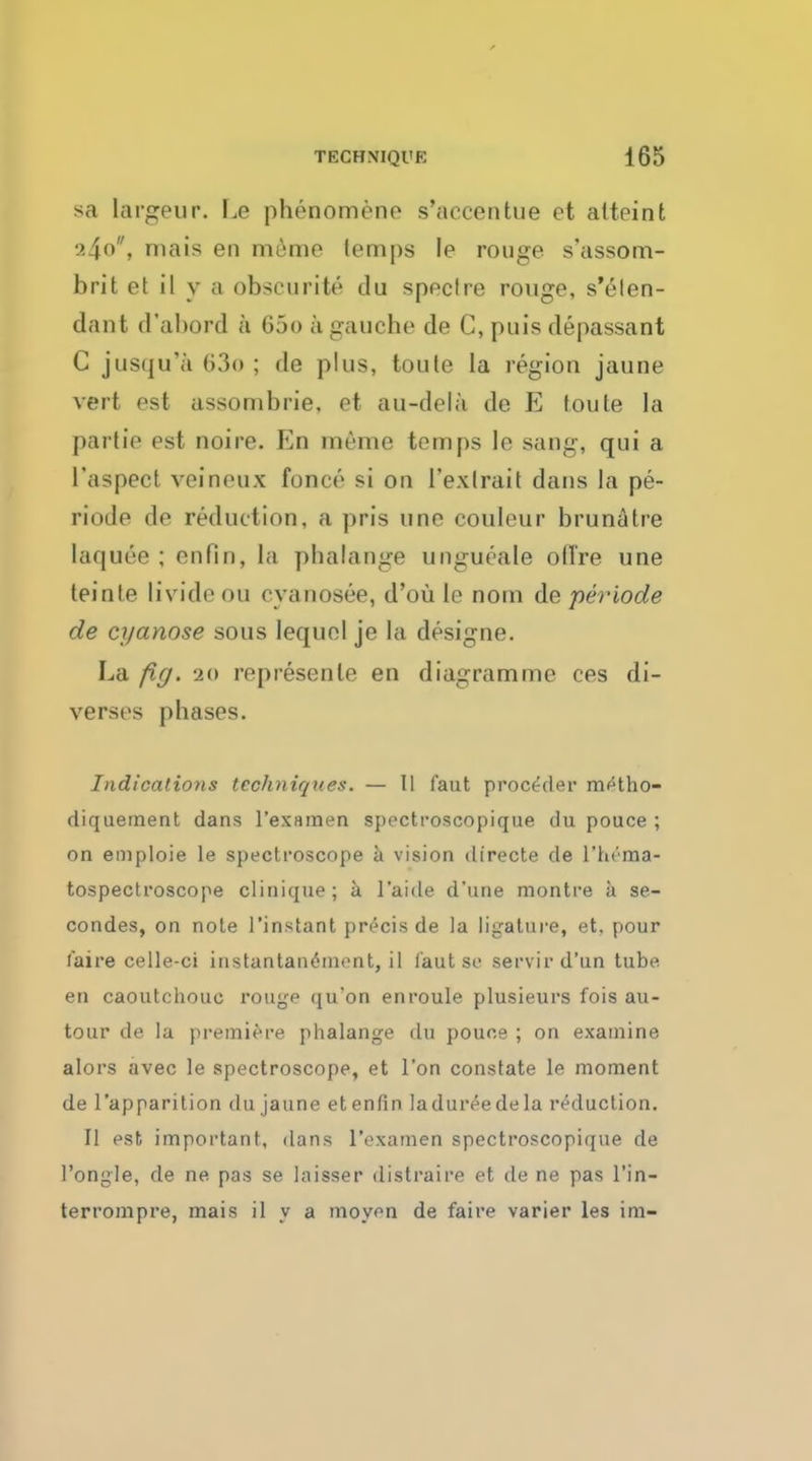 sa largeur. Le phenomene s'aecentue et atteint 240, niais en miimo lem|)s le rouge s'assom- brit et il y a obscurite du spectre rouge, s'elen- dant d'abord k 600 a gauche de C, puis depassant C jusqu'a 63o ; do plus, toute la region jaune vert est assombrie, et au-dela do E toute la partie est noire. En meme temps le sang, qui a l'aspect veineux fonce si on 1'exlrait dans la pe- riode de reduction, a pris une couleur brunatre laquee ; enfin, la phalange ungueale ofl're une teinle livide ou cvanosee, d'oii le nom de periode de cyanose sous lequel je la designe. La fig. ao represenle en diagram me ces di- verscs phases. Indications techniques. — II faut proceder m^tho- diqueinent dans l'examen spectroscopique du pouce ; on emploie le spectroscope a vision directe de l'tn'ma- tospectroscope clinique; a l'aide d'une montre a se- condes, on note 1'instant precis de la ligature, et, pour (aire celle-ci instantaneinont, il lautse servird'un tube en caoutchouc rouge qu'on enroule plusieurs fois au- tour de la premiere phalange du pouce ; on examine alors avec le spectroscope, et Ton constate le moment de l'apparition du jaune etenfin ladureedela reduction. II est, important, dans l'examen spectroscopique de L'ongle, de ne pas se laisser distraire et de ne pas l'in- terrompre, mais il y a moyen de faire varier les im-