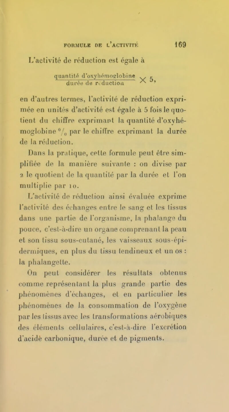 I/aetivite de reduction est egale a quantity d'oxyh^moglobine j. din-ee de reduction ^ ' en d'autres lermes, l'aclivile de reduction expri- mee en unites d'activite est egale a 5 fois le quo- tient du chiffre exprimant la quanlite d'oxvhe- moglobine 0/„ par le clu'llre exprimant la duree de la reduction. Dans la pratique, cetle formulo peut etre sim- pliliee de la nianiere suivante : on divise par 9. le quotient de la quanlite par la duree et Ton multiplie par i o. L'aclivile de reduction ainsi evaluee exprime 1'activite des <n hanges entre le sang et les lissus dans une partie de forganisme, la phalange du pouce, e'est-a-dire uri organe coinprenanl la peau et son tissu sous-culane, les vaisseaux sous-epi- derniiques, en plus du tissu lendineux et tin os : la phalangette. On peut considerer les resultats obtenus ('online representant la plus grando partie des pheoomenes d'echanges, et en parliculier les phenomenes de la consummation de 1'oxygene par les lissus avec les transformations aerobiques des elements cellulaires, c'esl-a-dire l'excretion d'acide carbonique, duree et de pigments.