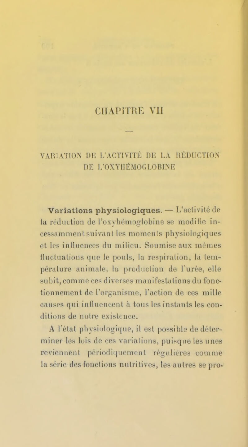 VARIATION DE L'ACTIVITY DE LA DEDUCTION DE UOXYHEMOGUOBINE Variations physiologiques. — L'activite de la reduction tie Toxyh&nofflobine se modifie in- cessammenl suivanl les momenls physiologiques et les influences du milieu. Soumiseaux meines fluclualions que le pouls, la respiration, la tem- perature animale. la produclion de 1'uree, elle subit, comme ces diverses manifestalions du fonc- tionnentent de I'organisme, Taction de ces mille causes qui inlluencent a tous les instants les con- ditions de noire existence. A I'etat physiologirjue, il est possible dedeler- miner les lois de ces variations, puisque les lines reviennenl periodiqucmenl regulieres com me la serie des fonclions nulrilives, les autres se pro-