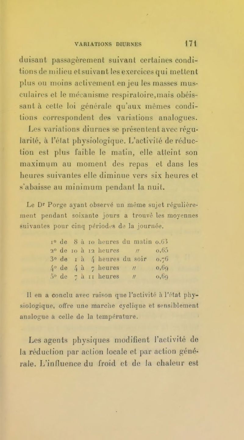 duisant passagerement suivant cortainos condi- tions tie milieu elsuivant lesexercices qui mettent plus mi mains aclivement en jeu les masses mus- CUI aires et le meuanisme respiratoire,inais obeis- sant a cette loi generate qifaux mcmes condi- tions correspondent des variations analogues. Les variation! diurnes so presenlent avee regu- lable, a I'clal phvsiologique. L'activite de reduc- lion est plus fai hie le matin, el le atleint son maximum an moment des repas et dans les lieures suivantes el le diminue vers six heures et s'abaisse an minimum pendant la nuit. Le Dr Porge ayant observe un rm'-me sujet reguliere- meut pendant soixante jours a trouve les moyennes suivantes pour cinq period'-s de la journee. i° de <S a 10 lieures du matin ©,63 2° de to a 12 lieures // 0,65 3° de i a '( heures du soir 0,76 4° de 4 a 7 l'eures // 0,69 5° de 7 a 11 heures // 0,69 II en a conclu avec raison que l'activite a l'etat phv- siologique, ofl're une marc'ae cyclique et sensiblement analogue a celle de la temperature. Les agents physiques modifient l'activite de la reduction par action locale et par action gen£- rale. L'inlluence du i'roid et de la chaleur est