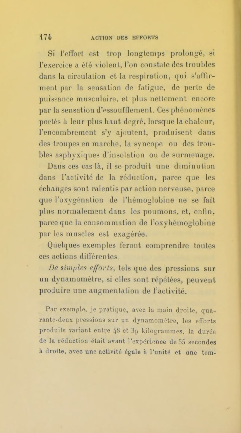 Si l'effort est trop longtemps prolonge, si 1'exercice a ete violent, Ton constaledes troubles dans la circulation et la respiration, qui s'affir- ment par la sensation de fatigue, de perle de puissance musculaire, et plus neltement encore par la sensation d'^ssoufflement. Ces pbenomenes porles ii leur plus haut degre, lorsque la chaleur, l'encoinbrement s'y ajnutent, produisent dans des troupes en marche, la syncope ou des trou- bles aspbyxiques d'insolation ou de surmenage. Dans ces cas la, il se produit une diminution d;ins l'aclivite de la reduction, parce que les ecbanges sont ralentis par action nerveuse, parce que roxygi'-nation de 1'hemoglobine ne se fait plus normalement dans les poumons, et, enlin, parce que la consommalion de I'oxybemoglobine par les muscles est exageree. Quelques exemples feront comprendre toutes ces actions dilferentes. De simples efforts, tels que des pressions sur mi dynamomelre, si elles sont repelees, peuvent produire une augrnenlation de l'aclivite. Par exemple, je pratique, avec la main droite, qua- rante-deux pressions sur un dynamomMre, les efforts prodnits variant entre J8 et 39 kilogrammes, la dur6e de la reduction etait avant l'experience de55 secondes a droite, avec une activity e>ale a l'unite et une tern-