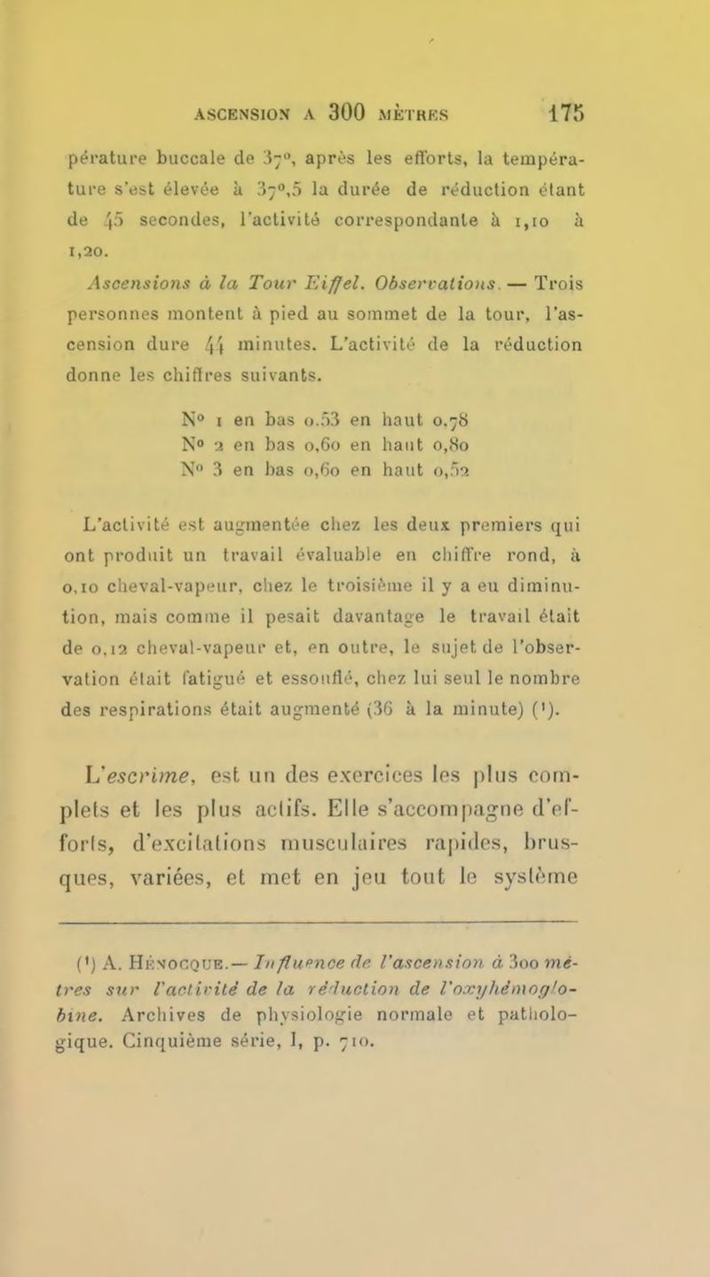 ASCENSION A 300 METKKS 17!) perature buccale do ^7, apres les efforts, la tempera- ture s'est elevee a 3-°,5 la dur£e de reduction etant de .'p seconcles, l'activite correspondanle a 1,10 a 1,20. Ascensions a la Tour Eiffel. Obsecrations — Trois personnes montent a pied au sommet de la tour, l'as- cension dure 4» minutes. L'activite de la reduction donne les chiftres suivants. N° 1 en bas o.f>3 en haut 0.78 N° 3 en bas 0,60 en haut o,So N 3 en bas 0,60 en haut o»5a L'activite est augmentee chez les deux premiers qui ont produit un travail ovaluable en chiffre rond, a 0,10 clieval-vapeur, chez le troisieme il y a eu diminu- tion, mais com me il pesait davantage le travail etait de 0.12 cheval-vapeur et, en outre, le sujetde l'obser- vation etait fatigue et essoufle, chez lui seul le nombre des respirations etait augments (3G a la minute) ('). L'escritne, est un des exerciees les plus com- plets et les plus aclifs. El le s'accompagne tTef- forls, d'excilalions musculuires rapides, brus- ques, variees, et met en jeu tout le sysleme (') A. Hkvocque.— Jnflupnce de. I'ascension a, 3oo me- tres sur faotivitd de la re-hiction de Un.vyhe>no<j'o- bine. Archives de physiologic normale et patholo- gique. Cinquieme serie, I, p. 710.