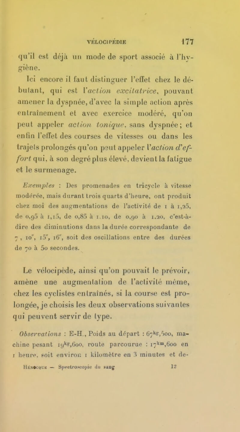 qu'il est deja un mode de sport associe a l'hy- giene. lei encore il faut distinguer Pellet chez le de- bulant, qui est ['action cxcitat)-ice> poll van t amener la dyspnee, d'avec la simple action apres entrainement et avec exercice niodere, qu'on peut appeler action tonique, sans dyspnee; et en fin I'effet des courses de vitesses ou dans les trajels prolonges qu'on peut appeler Vac/ion d'ef- fort qui, a son degreplus eleve, devient la fatigue et le sunnenage. Exemples : Des promenades en tricycle a vitesse modere'e, mais dnrant trois quarts d'heure, ont produit chez moi des augmentations de l'activite de i a t,a5, de 0,95 a 1,1), de o,8f> a 1.10, de o,go a 1.20, e'est-a- dire des diminutions dans la duree correspondante de 7 , 10, i5, 16, soit des oscillations entre des durees de 70 a 5o secondes. Le velocipede, ainsi qu'on pouvait le prevoir, amene une augmentation de l'activite naeme, chez les cyclisles cntraines, si la course est pro- longed, je choisis les deux observationssuivantes qui peuvent servirde type. Observations : E-H., Poids au depart : b^s.ooo, ma- chine pesant ii)k?,Goo, route parcourue : i7Um,6oo en 1 heure. soit environ 1 kilometre en 3 minutes et de- llt.N«i:i}LK — Speetroacopie iiu sang 13
