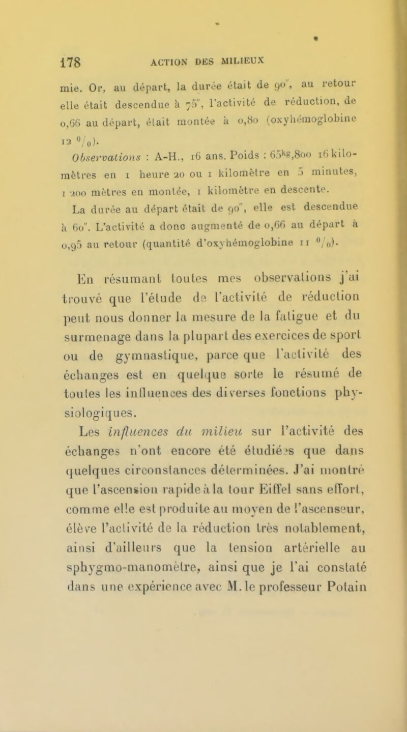 mie. Or. au depart, la duive etait de au retour eUe etait descendue a 7.-), ractivite de reduction, de 0,60 au depart, el ait montee a Ot8o (oxyhemoglobine 12 O/o). Observations : A-H., 16 ans. Poids : 6:>ks,8oo i(i kilo- metres en 1 heure ao ou 1 kilometre en .. minutes, 1 900 metres en montee, 1 kilometre en descente. La duree an depart etait de 90, elle est descendue a 60. L'activite a done augmente de 0,66 au depart I u,y) au retour (quantite d'oxvhemoglobine 11 „). En resumanl loules mes observations j'ai trouve que l'elude dp, l'activite de reduction pent nous donner La mesure de la fatigue et du surmenage dans la plupart des exercices de sport OU de gymnaslique. pa roe que l'aclivite des celianges est en quelque sorle le resume de toules les inlluences des diverses fonclions phy- siologiques. Les influences da milieu sur l'activite des ('•changes n'ont encore ete eludie's que dans ijuelques circonslancos delerminees. J'ai inonliv que l'ascension rapidoala tour Eifl'el sans effort, comme el'.e est produite au moyen de I'aseensour. eleve l'activite de la reduction tres nolablement, ainsi d'ailleurs que la tension arterielle au sphygmo-nianomelre, ainsi que je l'ai constate dans nnc experience avec M.le professeur Potain