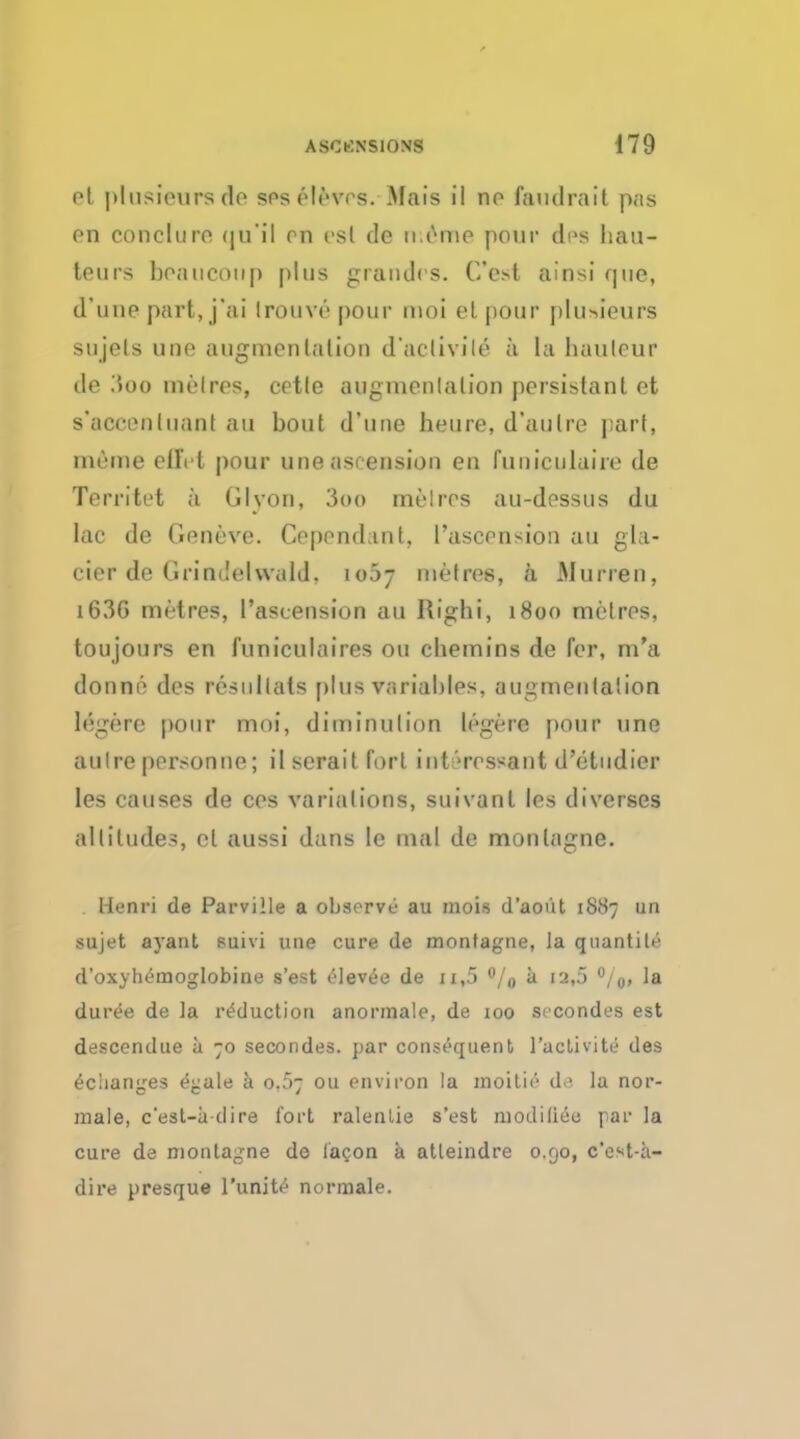 et plusioursdo ses elevrs. Mais il no landrail p;ts on concluro (|u'il on osl de memo pour di>s hau- teurs beaucotip plus grandos. Cest ainsi que, d'uno part, j'ai Irouve pour moi el pour plusieurs sujels une augmentation d'aciivile a ta hauteur de iioo metres, cetle augmentation persistant et s'aocentuaoi ail bout d'une heure, d'aulre part, rneme cilVt pour une ascension en fuuieulaire de Territet a Glvon, 3oo metres au-dessus du lac de Geneve. Cepondant, ['ascension au gla- cier de{JrindelwaId, io5- metres, a Murren, i63G metres, l'ascension au Right, 1800 metres, toujours en funiculaires 011 cliemins de for, m'a donne des resnllals plus variables, augmentation lege re pour moi, diminution legere pour une autre personne; ilseraitfort interossant d'etudier les causes de cos variations, suivant les diverses altitudes, el aussi dans le mal de monlagne. Henri de Parville a observe au mois d'aoiit 1887 un sujet ayant suivi une cure de montagne, Ja quantile d'oxyht-cnoglobine s'est elevee de n,5 °/0 a 12,5 °/o> la duree de la reduction anormale, de 100 secondes est desccndue a 70 secondes. par consequent l'aclivite des eciianges £j:ale a o,5~ ou environ la moitie d ' la nor- male, c'esl-a dire fort ralenlie s'est niodilieo par la cure de monlagne de la^on a atleindre 0.90, c'est-a- dire presque l'unite normale.