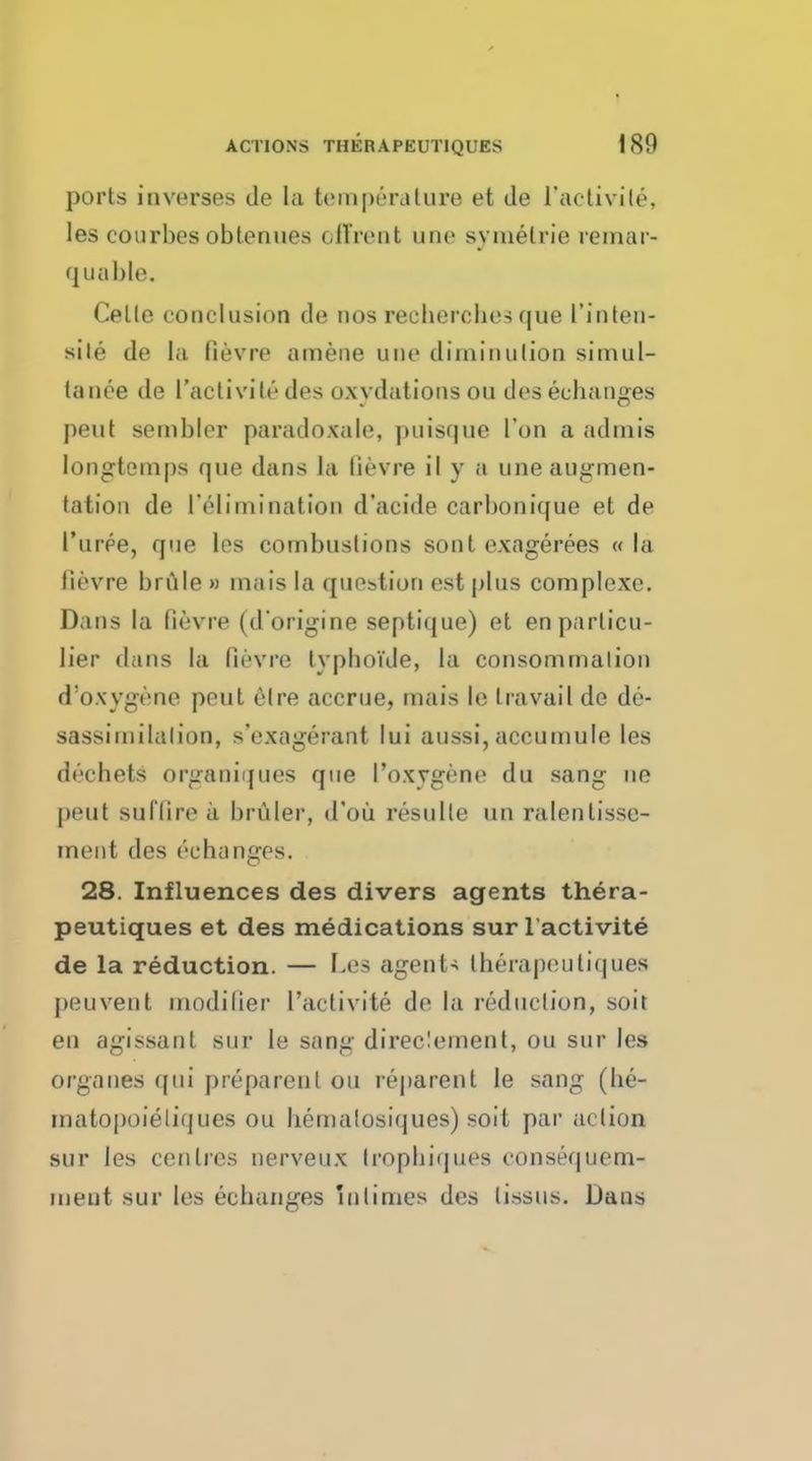 ports inverses de la tempera lure et de l'activile, les courbes obtenues cll'rent une symelrie remar- quable. Celle eoiiclusion de tios reebercbe-; que I'inten- sile de la fievre amene une diminution simul- lanee de l'activile des o.xydations on deseebanges pent sembler paradoxale, puisque Ton a admis Iongtcmps que dans la fievre il y a une augmen- tation de ['elimination d'acide carbonique et de I'uree, que les combustions sont exagerees « la lievre brule » inais la question est plus complexe. Dans la fievre (d'origine septique) et enparlicu- lier dans la fievre typboi'de, la consomrnalion d'oxygene peut elre accrue, mais le travail de de- sassimilalion, s'exagerant lui aussi, accumule les decbets organiques que I'oxvgene du sang ne pent suffire a brttler, d'ou resulle un ralentisse- ment des ('-changes. 28. Influences des divers agents thera- peutiques et des medications sur l'activite de la reduction. — Lea agents therapeutiques peuvent modifier l'activite de la reduclion, soit en agissanl sur le sang direc!ement, ou sur les organes qui preparenl ou reparent le sang (be- matopoieliques ou bemalosiques) soit par action sur les centres nerveux Iropbiques consequem- meut sur les ecbanges mlimes des lissus. Dans