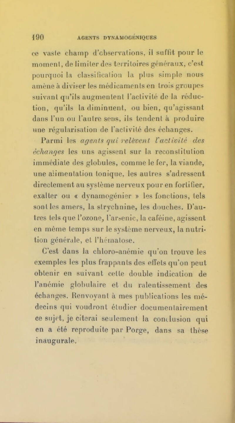 ce vasle champ d'obsorvalions. il suffit pour to moment, de limiler des t^iriloires generaux, c'est pourquoi La classiflcalion la plus simple nous amene a divider les medicaments on Irois groupcs suiviinl qu'ils augmenlent l'activile de la reduc- tion, qu'ils la diminuent, ou bien, qu'agissant dans l'un ou l'aulre sens, ils tendenl a produire une regularisation de Taclivile des echanges. Parmi les agents qui relevant I'aclivite des (''changes les tins agissent sur la reconslilution immediate des globules, corame le Ear, la viande, une alimentation tonique, les aulres s'adressent direclement an systeme nerveu.x pour en fortifier, exalter ou « dynamogeni°r » les functions, tels son I les amers, la strychnine, les douches. D'au- tres tels que 1'ozone, L'arsenic, la cafeine, agissent en meme temps sur le systeme nerveux, la nutri- tion generale, et l'hemalose. C'est dans la chloro-anemie qu'on trouve les exemples les plus frappanls des elTels qu'on peut oblenir en suivant celle double indication de l'anemie glolnilaire et du ralentissement des echanges. Henvoyant a mes publications les me- decins qui voudronl etudier documenlairement ce sujct, je citerai seulement la conclusion qui en a ete reproduite par Porge, dans sa these inaugurate.