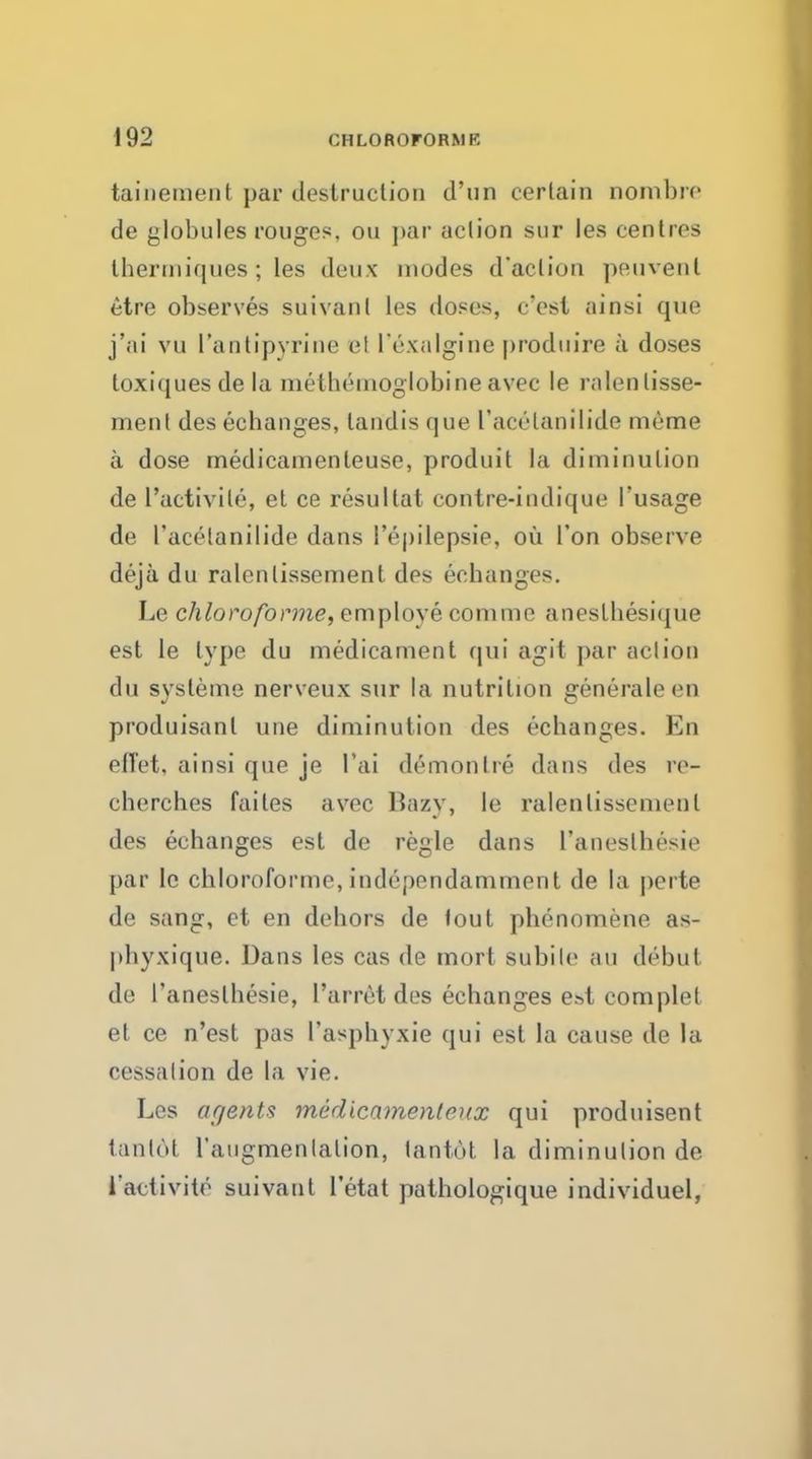 tainement par destruction d'tin certain nombre de globules rouges, on par aclion sur les centres Ihermiques; les deux modes d'aclion peuvenl etre observes suivant les doses, c'esl ainsi que j'ai vu rantipyrine el I'exalgine produire a doses loxi(jues de la methemoglobine avec le ralenlisse- ment des echanges, landis que I'acelanilide meme a dose medicamenleuse, produit la diminution de l'activile, et ce resultat contre-indique I'usage de I'acelanilide dans l'epilepsie, ou Ton observe deja du ralenlissement des ecbanges. Le chloroforme, employe comme aneslhesique est le type du medicament qui agit par aclion du sysleme nerveux sur la nutrition generaleen produisanl une diminution des echanges. En effet, ainsi que je I'ai demon Ire dans des re- chercbes failes avec Hazy, le ralenlissement des echanges est de regie dans l'aneslhesie par le chloroforme, independamment de la perte de sang, et en dehors de lout phenomene as- phyxique. Dans les cas de mort subile au debut de l'aneslhesie, l'arret des echanges est complel et ce n'est pas l'asphyxie qui est la cause de la cessation de la vie. Les agents medicamentrxx qui produisent tanldt l'augmenlalion, lantot la diminution de l activite suivant l'etat pathologique individuel,