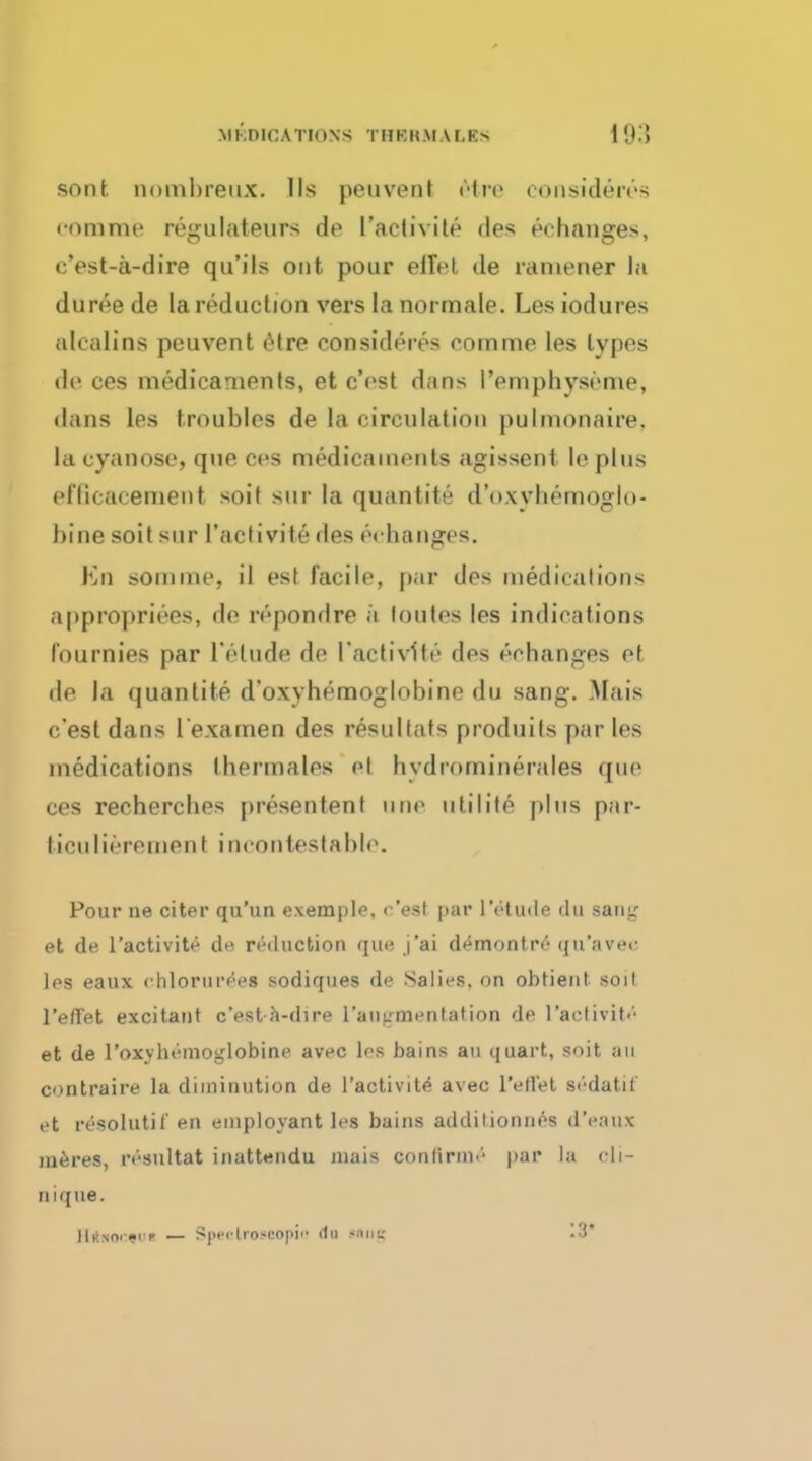 MEDICATIONS THBRMA LBS [93 sont nombreux. lis peuvent etre co-Dsideres • omme regulateurs de l'activite des ^changes, c'est-a-dire qu'ils out pour elTet de ramener la duree de la reduction vers la normale. Les iodures stealing peuvent etre consideres comme les types de ces medicaments, et c'est dans I'emphyseme, dans les troubles de la circulation pulmonaire. lacyanose, que ces medicaments agissent ie plus et'licacement soit sur la quantite d'oxvhemoglo- bine soit sur l'activite des echanges. Kn somme, il est facile, par des medications appropriees, de repondre a loutes les indications lournies par l'elude de l'activite des echanges et de la quantite d'oxyhemoglobine du sang. .Mais c'est dans lexamen des resullats produits paries medications thermales el hydrominerales que ces recherches presentent une utilite plus par- liculirrement incontestable. Pour ne citer qu'un exemple, c'est par 1'etude du saiitr et de l'activite de, reduction que j'ai d<*montre qu'avee. les eaux ehlorurees sodiques de Salies, on obtient soit reflet excitant c'est ft-dire l'anumentation de l'activite et de l'oxvheinoglobine avec les bains au quart, soit an contraire la diminution de l'activite' avec 1'eflet sedatil et resolutil'en einployant les bains addilionnes d'eaux me.res, ivsultat inattendu inais confirm.'- par la oli- nique. JIknoi-4>i p — Spfi-troscopi'' i1u «nis 13*